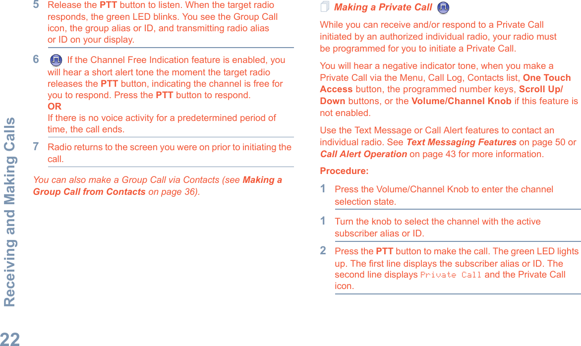 Receiving and Making CallsEnglish225Release the PTT button to listen. When the target radio responds, the green LED blinks. You see the Group Call icon, the group alias or ID, and transmitting radio alias or ID on your display.6 If the Channel Free Indication feature is enabled, you will hear a short alert tone the moment the target radio releases the PTT button, indicating the channel is free for you to respond. Press the PTT button to respond.ORIf there is no voice activity for a predetermined period of time, the call ends.7Radio returns to the screen you were on prior to initiating the call.You can also make a Group Call via Contacts (see Making a Group Call from Contacts on page 36).Making a Private Call While you can receive and/or respond to a Private Call    initiated by an authorized individual radio, your radio must be programmed for you to initiate a Private Call.You will hear a negative indicator tone, when you make a Private Call via the Menu, Call Log, Contacts list, One Touch Access button, the programmed number keys, Scroll Up/Down buttons, or the Volume/Channel Knob if this feature is not enabled.Use the Text Message or Call Alert features to contact an individual radio. See Text Messaging Features on page 50 or Call Alert Operation on page 43 for more information.Procedure:1Press the Volume/Channel Knob to enter the channel selection state.1Turn the knob to select the channel with the active subscriber alias or ID.2Press the PTT button to make the call. The green LED lights up. The first line displays the subscriber alias or ID. The second line displays Private Call and the Private Call icon.