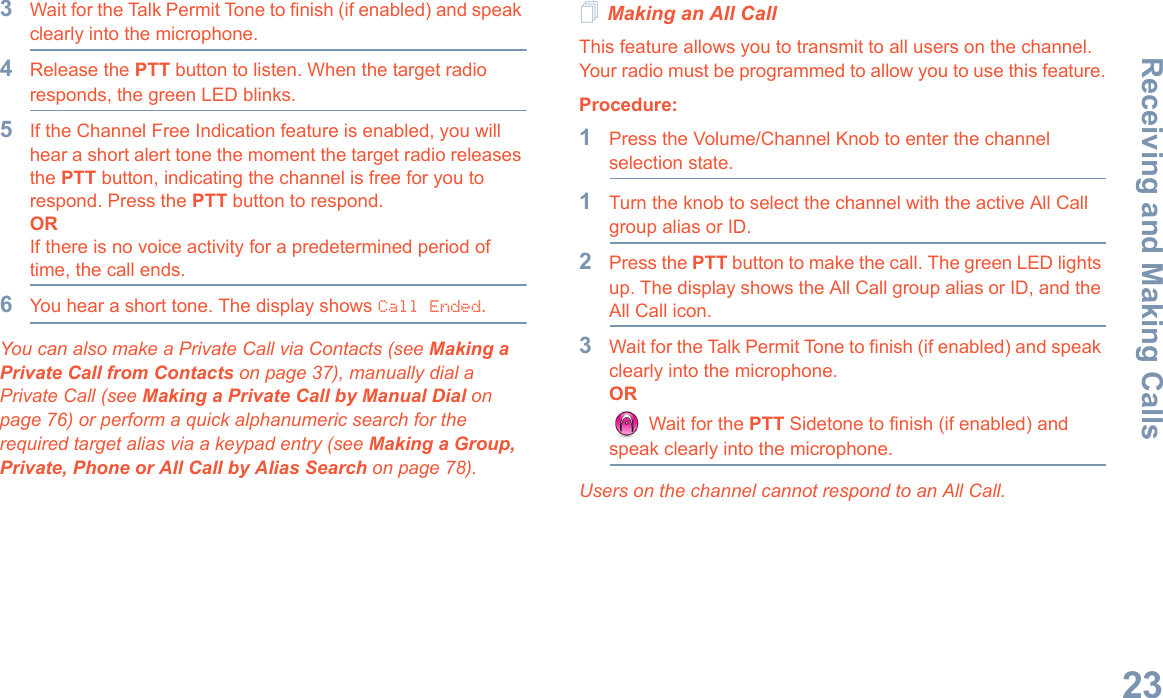Receiving and Making CallsEnglish233Wait for the Talk Permit Tone to finish (if enabled) and speak clearly into the microphone. 4Release the PTT button to listen. When the target radio responds, the green LED blinks.5If the Channel Free Indication feature is enabled, you will hear a short alert tone the moment the target radio releases the PTT button, indicating the channel is free for you to respond. Press the PTT button to respond.ORIf there is no voice activity for a predetermined period of time, the call ends.6You hear a short tone. The display shows Call Ended.You can also make a Private Call via Contacts (see Making a Private Call from Contacts on page 37), manually dial a Private Call (see Making a Private Call by Manual Dial on page 76) or perform a quick alphanumeric search for the required target alias via a keypad entry (see Making a Group, Private, Phone or All Call by Alias Search on page 78).Making an All CallThis feature allows you to transmit to all users on the channel. Your radio must be programmed to allow you to use this feature.Procedure:1Press the Volume/Channel Knob to enter the channel selection state.1Turn the knob to select the channel with the active All Call group alias or ID.2Press the PTT button to make the call. The green LED lights up. The display shows the All Call group alias or ID, and the All Call icon.3Wait for the Talk Permit Tone to finish (if enabled) and speak clearly into the microphone.OR Wait for the PTT Sidetone to finish (if enabled) and speak clearly into the microphone.Users on the channel cannot respond to an All Call.