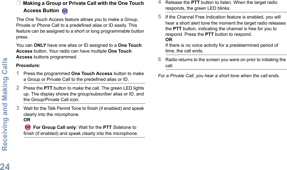 Receiving and Making CallsEnglish24Making a Group or Private Call with the One Touch Access Button The One Touch Access feature allows you to make a Group, Private or Phone Call to a predefined alias or ID easily. This feature can be assigned to a short or long programmable button press.You can ONLY have one alias or ID assigned to a One Touch Access button. Your radio can have multiple One Touch Access buttons programmed.Procedure:1Press the programmed One Touch Access button to make a Group or Private Call to the predefined alias or ID. 2Press the PTT button to make the call. The green LED lights up. The display shows the group/subscriber alias or ID, and the Group/Private Call icon.3Wait for the Talk Permit Tone to finish (if enabled) and speak clearly into the microphone.OR For Group Call only: Wait for the PTT Sidetone to finish (if enabled) and speak clearly into the microphone.4Release the PTT button to listen. When the target radio responds, the green LED blinks. 5If the Channel Free Indication feature is enabled, you will hear a short alert tone the moment the target radio releases the PTT button, indicating the channel is free for you to respond. Press the PTT button to respond.ORIf there is no voice activity for a predetermined period of time, the call ends.6Radio returns to the screen you were on prior to initiating the call.For a Private Call, you hear a short tone when the call ends.