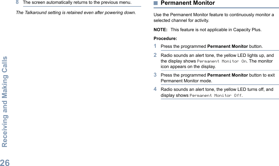 Receiving and Making CallsEnglish268The screen automatically returns to the previous menu.The Talkaround setting is retained even after powering down.Permanent MonitorUse the Permanent Monitor feature to continuously monitor a selected channel for activity. NOTE: This feature is not applicable in Capacity Plus.Procedure:1Press the programmed Permanent Monitor button.2Radio sounds an alert tone, the yellow LED lights up, and the display shows Permanent Monitor On. The monitor icon appears on the display.3Press the programmed Permanent Monitor button to exit Permanent Monitor mode.4Radio sounds an alert tone, the yellow LED turns off, and display shows Permanent Monitor Off.