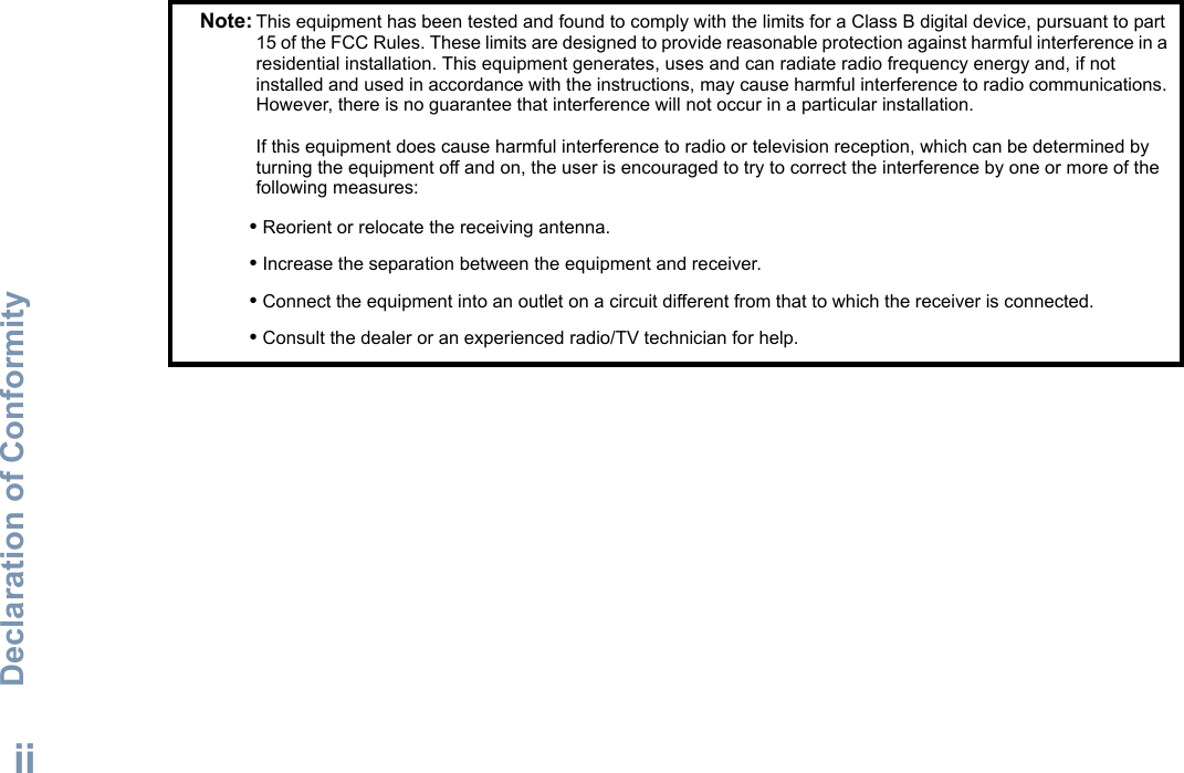 Declaration of ConformityEnglishiiNote: This equipment has been tested and found to comply with the limits for a Class B digital device, pursuant to part 15 of the FCC Rules. These limits are designed to provide reasonable protection against harmful interference in a residential installation. This equipment generates, uses and can radiate radio frequency energy and, if not installed and used in accordance with the instructions, may cause harmful interference to radio communications. However, there is no guarantee that interference will not occur in a particular installation. If this equipment does cause harmful interference to radio or television reception, which can be determined by turning the equipment off and on, the user is encouraged to try to correct the interference by one or more of the following measures:• Reorient or relocate the receiving antenna.• Increase the separation between the equipment and receiver.• Connect the equipment into an outlet on a circuit different from that to which the receiver is connected.• Consult the dealer or an experienced radio/TV technician for help.