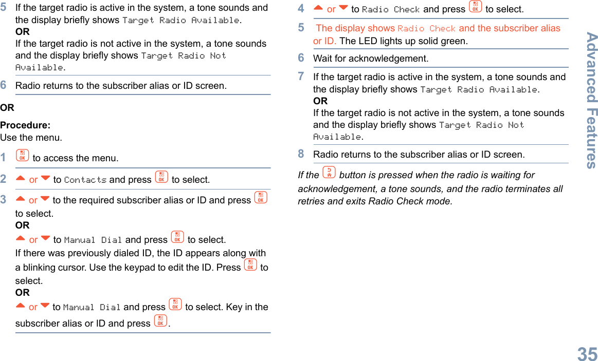 Advanced FeaturesEnglish355If the target radio is active in the system, a tone sounds and the display briefly shows Target Radio Available.ORIf the target radio is not active in the system, a tone sounds and the display briefly shows Target Radio Not Available.6Radio returns to the subscriber alias or ID screen.ORProcedure: Use the menu.1c to access the menu.2^ or v to Contacts and press c to select.3^ or v to the required subscriber alias or ID and press c to select.OR^ or v to Manual Dial and press c to select. If there was previously dialed ID, the ID appears along with a blinking cursor. Use the keypad to edit the ID. Press c to select.OR^ or v to Manual Dial and press c to select. Key in the subscriber alias or ID and press c.4^ or v to Radio Check and press c to select.5 The display shows Radio Check and the subscriber alias or ID. The LED lights up solid green.6Wait for acknowledgement.7If the target radio is active in the system, a tone sounds and the display briefly shows Target Radio Available.ORIf the target radio is not active in the system, a tone sounds and the display briefly shows Target Radio Not Available.8Radio returns to the subscriber alias or ID screen.If the d button is pressed when the radio is waiting for acknowledgement, a tone sounds, and the radio terminates all retries and exits Radio Check mode.