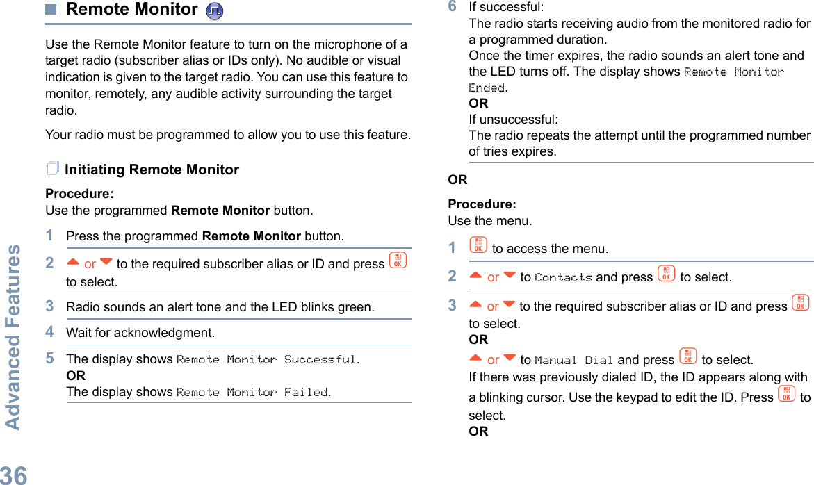 Advanced FeaturesEnglish36Remote Monitor Use the Remote Monitor feature to turn on the microphone of a target radio (subscriber alias or IDs only). No audible or visual indication is given to the target radio. You can use this feature to monitor, remotely, any audible activity surrounding the target radio.Your radio must be programmed to allow you to use this feature.Initiating Remote MonitorProcedure: Use the programmed Remote Monitor button.1Press the programmed Remote Monitor button.2^ or v to the required subscriber alias or ID and press c to select.3Radio sounds an alert tone and the LED blinks green. 4Wait for acknowledgment.5The display shows Remote Monitor Successful.ORThe display shows Remote Monitor Failed.6If successful:The radio starts receiving audio from the monitored radio for a programmed duration. Once the timer expires, the radio sounds an alert tone and the LED turns off. The display shows Remote Monitor Ended.ORIf unsuccessful:The radio repeats the attempt until the programmed number of tries expires.ORProcedure: Use the menu.1c to access the menu.2^ or v to Contacts and press c to select.3^ or v to the required subscriber alias or ID and press c to select.OR^ or v to Manual Dial and press c to select. If there was previously dialed ID, the ID appears along with a blinking cursor. Use the keypad to edit the ID. Press c to select.OR