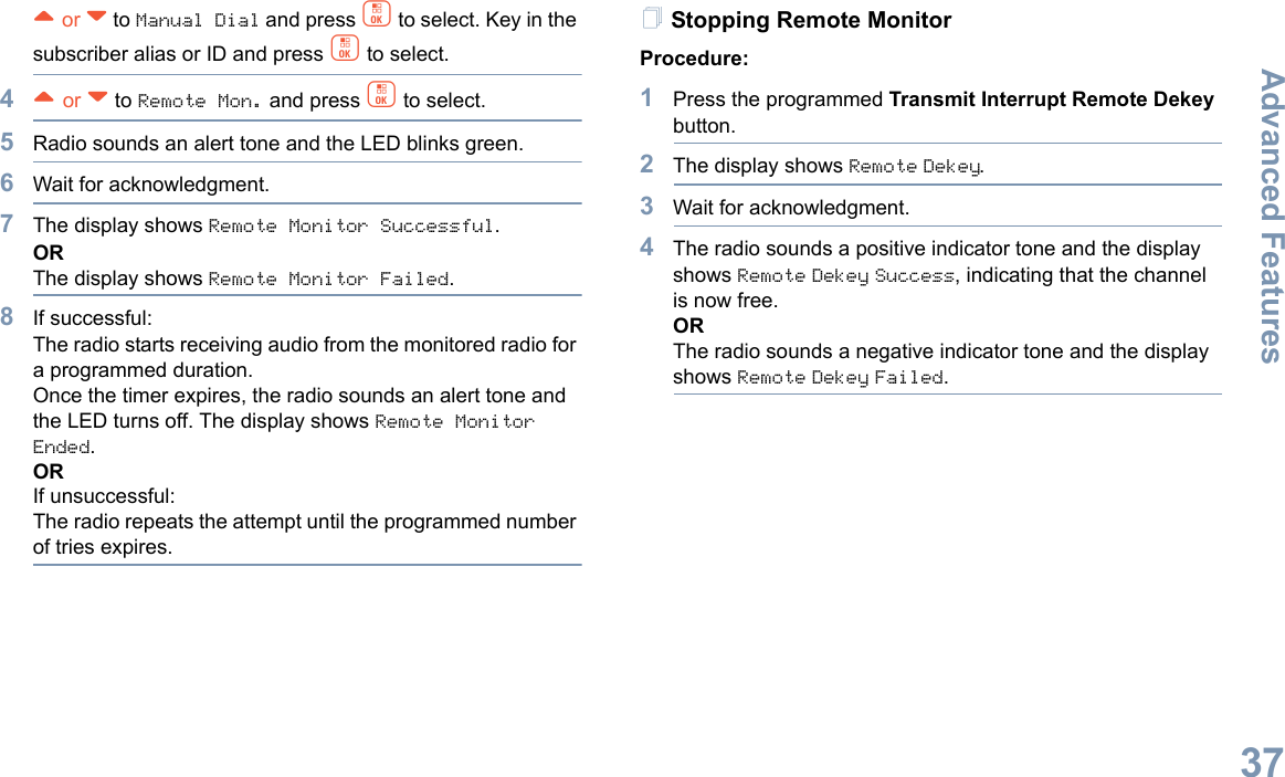 Advanced FeaturesEnglish37^ or v to Manual Dial and press c to select. Key in the subscriber alias or ID and press c to select.4^ or v to Remote Mon. and press c to select.5Radio sounds an alert tone and the LED blinks green. 6Wait for acknowledgment.7The display shows Remote Monitor Successful.ORThe display shows Remote Monitor Failed.8If successful:The radio starts receiving audio from the monitored radio for a programmed duration. Once the timer expires, the radio sounds an alert tone and the LED turns off. The display shows Remote Monitor Ended.ORIf unsuccessful:The radio repeats the attempt until the programmed number of tries expires.Stopping Remote MonitorProcedure: 1Press the programmed Transmit Interrupt Remote Dekey button.2The display shows Remote Dekey.3Wait for acknowledgment.4The radio sounds a positive indicator tone and the display shows Remote Dekey Success, indicating that the channel is now free.ORThe radio sounds a negative indicator tone and the display shows Remote Dekey Failed.