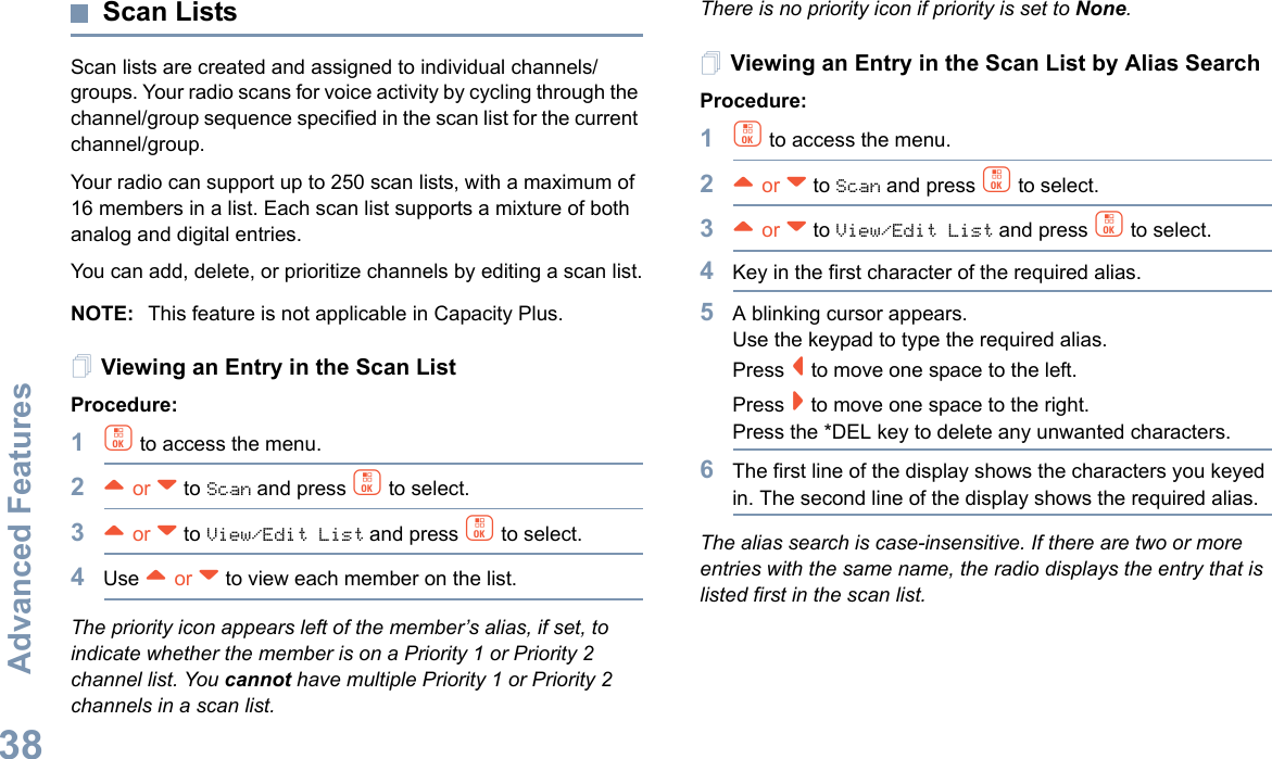 Advanced FeaturesEnglish38Scan ListsScan lists are created and assigned to individual channels/groups. Your radio scans for voice activity by cycling through the channel/group sequence specified in the scan list for the current channel/group. Your radio can support up to 250 scan lists, with a maximum of 16 members in a list. Each scan list supports a mixture of both analog and digital entries.You can add, delete, or prioritize channels by editing a scan list.NOTE: This feature is not applicable in Capacity Plus.Viewing an Entry in the Scan ListProcedure:1c to access the menu.2^ or v to Scan and press c to select.3^ or v to View/Edit List and press c to select.4Use ^ or v to view each member on the list.The priority icon appears left of the member’s alias, if set, to indicate whether the member is on a Priority 1 or Priority 2 channel list. You cannot have multiple Priority 1 or Priority 2 channels in a scan list.There is no priority icon if priority is set to None.Viewing an Entry in the Scan List by Alias SearchProcedure:1c to access the menu.2^ or v to Scan and press c to select.3^ or v to View/Edit List and press c to select.4Key in the first character of the required alias.5A blinking cursor appears.Use the keypad to type the required alias.Press &lt; to move one space to the left.Press &gt; to move one space to the right.Press the *DEL key to delete any unwanted characters.6The first line of the display shows the characters you keyed in. The second line of the display shows the required alias.The alias search is case-insensitive. If there are two or more entries with the same name, the radio displays the entry that is listed first in the scan list.