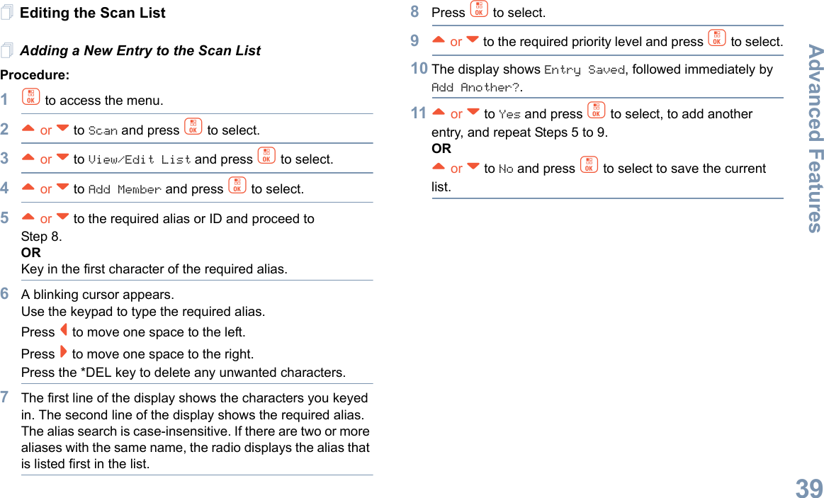 Advanced FeaturesEnglish39Editing the Scan ListAdding a New Entry to the Scan ListProcedure:1c to access the menu.2^ or v to Scan and press c to select.3^ or v to View/Edit List and press c to select.4^ or v to Add Member and press c to select.5^ or v to the required alias or ID and proceed to Step 8.ORKey in the first character of the required alias.6A blinking cursor appears.Use the keypad to type the required alias.Press &lt; to move one space to the left.Press &gt; to move one space to the right.Press the *DEL key to delete any unwanted characters.7The first line of the display shows the characters you keyed in. The second line of the display shows the required alias.The alias search is case-insensitive. If there are two or more aliases with the same name, the radio displays the alias that is listed first in the list.8Press c to select.9^ or v to the required priority level and press c to select.10 The display shows Entry Saved, followed immediately by Add Another?.11 ^ or v to Yes and press c to select, to add another entry, and repeat Steps 5 to 9.OR^ or v to No and press c to select to save the current list.