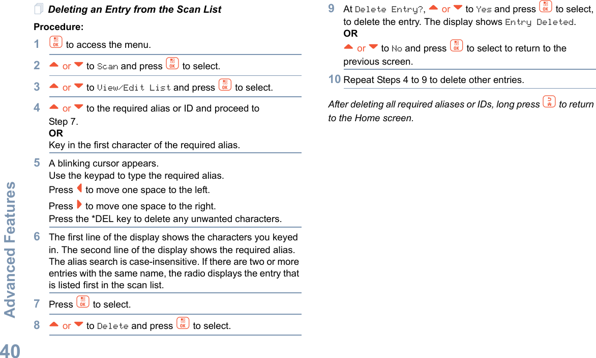 Advanced FeaturesEnglish40Deleting an Entry from the Scan ListProcedure:1c to access the menu.2^ or v to Scan and press c to select.3^ or v to View/Edit List and press c to select.4^ or v to the required alias or ID and proceed to Step 7.ORKey in the first character of the required alias.5A blinking cursor appears.Use the keypad to type the required alias.Press &lt; to move one space to the left.Press &gt; to move one space to the right.Press the *DEL key to delete any unwanted characters.6The first line of the display shows the characters you keyed in. The second line of the display shows the required alias.The alias search is case-insensitive. If there are two or more entries with the same name, the radio displays the entry that is listed first in the scan list.7Press c to select.8^ or v to Delete and press c to select.9At Delete Entry?, ^ or v to Yes and press c to select, to delete the entry. The display shows Entry Deleted. OR^ or v to No and press c to select to return to the previous screen.10 Repeat Steps 4 to 9 to delete other entries. After deleting all required aliases or IDs, long press d to return to the Home screen.