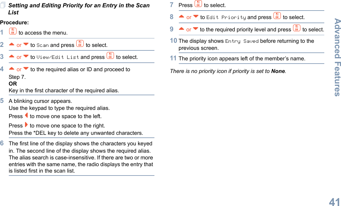 Advanced FeaturesEnglish41Setting and Editing Priority for an Entry in the Scan ListProcedure:1c to access the menu.2^ or v to Scan and press c to select.3^ or v to View/Edit List and press c to select.4^ or v to the required alias or ID and proceed to Step 7.ORKey in the first character of the required alias.5A blinking cursor appears.Use the keypad to type the required alias.Press &lt; to move one space to the left.Press &gt; to move one space to the right.Press the *DEL key to delete any unwanted characters.6The first line of the display shows the characters you keyed in. The second line of the display shows the required alias.The alias search is case-insensitive. If there are two or more entries with the same name, the radio displays the entry that is listed first in the scan list.7Press c to select.8^ or v to Edit Priority and press c to select.9^ or v to the required priority level and press c to select.10 The display shows Entry Saved before returning to the previous screen.11 The priority icon appears left of the member’s name.There is no priority icon if priority is set to None.