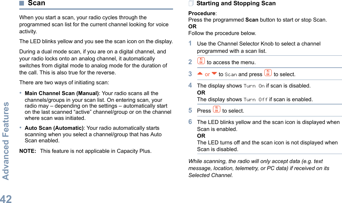 Advanced FeaturesEnglish42ScanWhen you start a scan, your radio cycles through the programmed scan list for the current channel looking for voice activity.The LED blinks yellow and you see the scan icon on the display.During a dual mode scan, if you are on a digital channel, and your radio locks onto an analog channel, it automatically switches from digital mode to analog mode for the duration of the call. This is also true for the reverse.There are two ways of initiating scan: •Main Channel Scan (Manual): Your radio scans all the channels/groups in your scan list. On entering scan, your radio may – depending on the settings – automatically start on the last scanned “active” channel/group or on the channel where scan was initiated.•Auto Scan (Automatic): Your radio automatically starts scanning when you select a channel/group that has Auto Scan enabled.NOTE: This feature is not applicable in Capacity Plus.Starting and Stopping ScanProcedure: Press the programmed Scan button to start or stop Scan. OR Follow the procedure below.1Use the Channel Selector Knob to select a channel programmed with a scan list.2c to access the menu.3^ or v to Scan and press c to select.4The display shows Turn On if scan is disabled.ORThe display shows Turn Off if scan is enabled.5Press c to select.6The LED blinks yellow and the scan icon is displayed when Scan is enabled.ORThe LED turns off and the scan icon is not displayed when Scan is disabled.While scanning, the radio will only accept data (e.g. text message, location, telemetry, or PC data) if received on its Selected Channel.