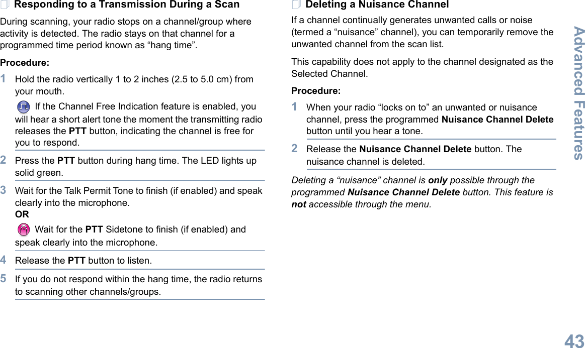 Advanced FeaturesEnglish43Responding to a Transmission During a ScanDuring scanning, your radio stops on a channel/group where activity is detected. The radio stays on that channel for a programmed time period known as “hang time”. Procedure: 1Hold the radio vertically 1 to 2 inches (2.5 to 5.0 cm) from your mouth. If the Channel Free Indication feature is enabled, you will hear a short alert tone the moment the transmitting radio releases the PTT button, indicating the channel is free for you to respond.2Press the PTT button during hang time. The LED lights up solid green.3Wait for the Talk Permit Tone to finish (if enabled) and speak clearly into the microphone.OR Wait for the PTT Sidetone to finish (if enabled) and speak clearly into the microphone.4Release the PTT button to listen.5If you do not respond within the hang time, the radio returns to scanning other channels/groups.Deleting a Nuisance ChannelIf a channel continually generates unwanted calls or noise (termed a “nuisance” channel), you can temporarily remove the unwanted channel from the scan list.This capability does not apply to the channel designated as the Selected Channel.Procedure:1When your radio “locks on to” an unwanted or nuisance channel, press the programmed Nuisance Channel Delete button until you hear a tone.2Release the Nuisance Channel Delete button. The nuisance channel is deleted.Deleting a “nuisance” channel is only possible through the programmed Nuisance Channel Delete button. This feature is not accessible through the menu. 