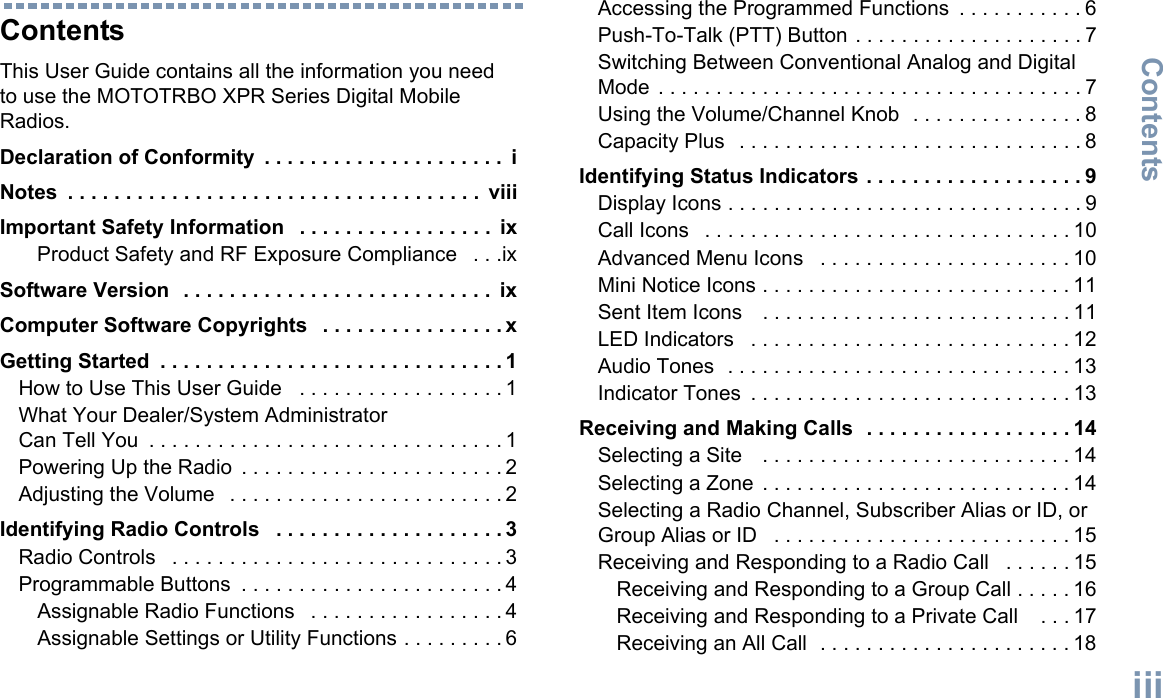 ContentsEnglishiiiContentsThis User Guide contains all the information you need to use the MOTOTRBO XPR Series Digital Mobile Radios.Declaration of Conformity  . . . . . . . . . . . . . . . . . . . . .  iNotes  . . . . . . . . . . . . . . . . . . . . . . . . . . . . . . . . . . . .  viiiImportant Safety Information   . . . . . . . . . . . . . . . . .  ixProduct Safety and RF Exposure Compliance   . . .ixSoftware Version  . . . . . . . . . . . . . . . . . . . . . . . . . . .  ixComputer Software Copyrights   . . . . . . . . . . . . . . . . xGetting Started  . . . . . . . . . . . . . . . . . . . . . . . . . . . . . . 1How to Use This User Guide   . . . . . . . . . . . . . . . . . . 1What Your Dealer/System Administrator Can Tell You  . . . . . . . . . . . . . . . . . . . . . . . . . . . . . . . 1Powering Up the Radio  . . . . . . . . . . . . . . . . . . . . . . . 2Adjusting the Volume   . . . . . . . . . . . . . . . . . . . . . . . . 2Identifying Radio Controls   . . . . . . . . . . . . . . . . . . . . 3Radio Controls   . . . . . . . . . . . . . . . . . . . . . . . . . . . . . 3Programmable Buttons  . . . . . . . . . . . . . . . . . . . . . . . 4Assignable Radio Functions   . . . . . . . . . . . . . . . . . 4Assignable Settings or Utility Functions . . . . . . . . . 6Accessing the Programmed Functions  . . . . . . . . . . . 6Push-To-Talk (PTT) Button . . . . . . . . . . . . . . . . . . . . 7Switching Between Conventional Analog and Digital Mode . . . . . . . . . . . . . . . . . . . . . . . . . . . . . . . . . . . . . 7Using the Volume/Channel Knob  . . . . . . . . . . . . . . . 8Capacity Plus   . . . . . . . . . . . . . . . . . . . . . . . . . . . . . . 8Identifying Status Indicators . . . . . . . . . . . . . . . . . . . 9Display Icons . . . . . . . . . . . . . . . . . . . . . . . . . . . . . . . 9Call Icons   . . . . . . . . . . . . . . . . . . . . . . . . . . . . . . . . 10Advanced Menu Icons   . . . . . . . . . . . . . . . . . . . . . . 10Mini Notice Icons . . . . . . . . . . . . . . . . . . . . . . . . . . . 11Sent Item Icons    . . . . . . . . . . . . . . . . . . . . . . . . . . . 11LED Indicators   . . . . . . . . . . . . . . . . . . . . . . . . . . . . 12Audio Tones  . . . . . . . . . . . . . . . . . . . . . . . . . . . . . . 13Indicator Tones  . . . . . . . . . . . . . . . . . . . . . . . . . . . . 13Receiving and Making Calls  . . . . . . . . . . . . . . . . . . 14Selecting a Site    . . . . . . . . . . . . . . . . . . . . . . . . . . . 14Selecting a Zone  . . . . . . . . . . . . . . . . . . . . . . . . . . . 14Selecting a Radio Channel, Subscriber Alias or ID, or Group Alias or ID   . . . . . . . . . . . . . . . . . . . . . . . . . . 15Receiving and Responding to a Radio Call   . . . . . . 15Receiving and Responding to a Group Call . . . . . 16Receiving and Responding to a Private Call    . . . 17Receiving an All Call  . . . . . . . . . . . . . . . . . . . . . . 18