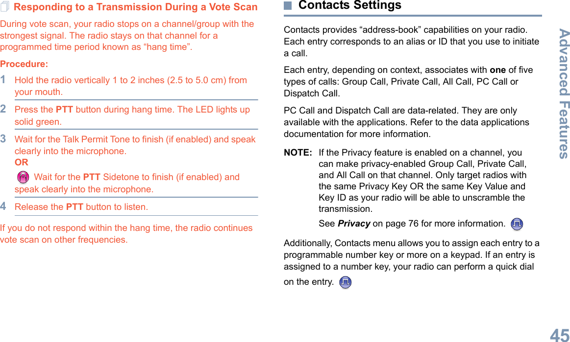 Advanced FeaturesEnglish45Responding to a Transmission During a Vote ScanDuring vote scan, your radio stops on a channel/group with the strongest signal. The radio stays on that channel for a programmed time period known as “hang time”. Procedure: 1Hold the radio vertically 1 to 2 inches (2.5 to 5.0 cm) from your mouth.2Press the PTT button during hang time. The LED lights up solid green.3Wait for the Talk Permit Tone to finish (if enabled) and speak clearly into the microphone.OR Wait for the PTT Sidetone to finish (if enabled) and speak clearly into the microphone.4Release the PTT button to listen.If you do not respond within the hang time, the radio continues vote scan on other frequencies.Contacts SettingsContacts provides “address-book” capabilities on your radio. Each entry corresponds to an alias or ID that you use to initiate a call.Each entry, depending on context, associates with one of five types of calls: Group Call, Private Call, All Call, PC Call or Dispatch Call.PC Call and Dispatch Call are data-related. They are only available with the applications. Refer to the data applications documentation for more information.NOTE: If the Privacy feature is enabled on a channel, you can make privacy-enabled Group Call, Private Call, and All Call on that channel. Only target radios with the same Privacy Key OR the same Key Value and Key ID as your radio will be able to unscramble the transmission.See Privacy on page 76 for more information. Additionally, Contacts menu allows you to assign each entry to a programmable number key or more on a keypad. If an entry is assigned to a number key, your radio can perform a quick dial on the entry. 