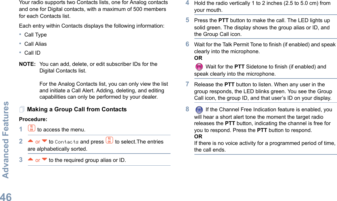 Advanced FeaturesEnglish46Your radio supports two Contacts lists, one for Analog contacts and one for Digital contacts, with a maximum of 500 members for each Contacts list.Each entry within Contacts displays the following information:•Call Type•Call Alias•Call IDNOTE: You can add, delete, or edit subscriber IDs for the Digital Contacts list.For the Analog Contacts list, you can only view the list and initiate a Call Alert. Adding, deleting, and editing capabilities can only be performed by your dealer.Making a Group Call from ContactsProcedure:1c to access the menu.2^ or v to Contacts and press c to select.The entries are alphabetically sorted.3^ or v to the required group alias or ID.4Hold the radio vertically 1 to 2 inches (2.5 to 5.0 cm) from your mouth.5Press the PTT button to make the call. The LED lights up solid green. The display shows the group alias or ID, and the Group Call icon.6Wait for the Talk Permit Tone to finish (if enabled) and speak clearly into the microphone.OR Wait for the PTT Sidetone to finish (if enabled) and speak clearly into the microphone.7Release the PTT button to listen. When any user in the group responds, the LED blinks green. You see the Group Call icon, the group ID, and that user’s ID on your display.8 If the Channel Free Indication feature is enabled, you will hear a short alert tone the moment the target radio releases the PTT button, indicating the channel is free for you to respond. Press the PTT button to respond. ORIf there is no voice activity for a programmed period of time, the call ends.