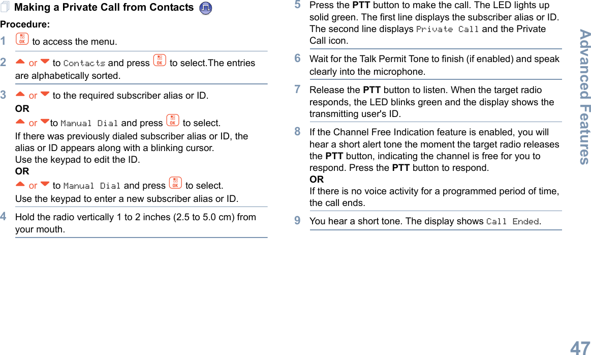 Advanced FeaturesEnglish47Making a Private Call from Contacts Procedure:1c to access the menu.2^ or v to Contacts and press c to select.The entries are alphabetically sorted.3^ or v to the required subscriber alias or ID.OR^ or vto Manual Dial and press c to select.If there was previously dialed subscriber alias or ID, the alias or ID appears along with a blinking cursor. Use the keypad to edit the ID.OR^ or v to Manual Dial and press c to select.Use the keypad to enter a new subscriber alias or ID.4Hold the radio vertically 1 to 2 inches (2.5 to 5.0 cm) from your mouth.5Press the PTT button to make the call. The LED lights up solid green. The first line displays the subscriber alias or ID. The second line displays Private Call and the Private Call icon.6Wait for the Talk Permit Tone to finish (if enabled) and speak clearly into the microphone.7Release the PTT button to listen. When the target radio responds, the LED blinks green and the display shows the transmitting user&apos;s ID.8If the Channel Free Indication feature is enabled, you will hear a short alert tone the moment the target radio releases the PTT button, indicating the channel is free for you to respond. Press the PTT button to respond.ORIf there is no voice activity for a programmed period of time, the call ends.9You hear a short tone. The display shows Call Ended.