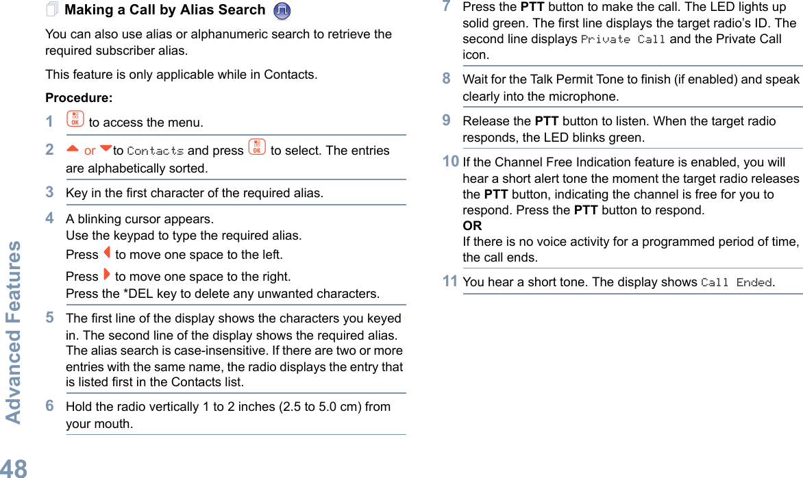 Advanced FeaturesEnglish48Making a Call by Alias Search You can also use alias or alphanumeric search to retrieve the required subscriber alias.This feature is only applicable while in Contacts.Procedure:1c to access the menu.2^ or vto Contacts and press c to select. The entries are alphabetically sorted.3Key in the first character of the required alias.4A blinking cursor appears.Use the keypad to type the required alias.Press &lt; to move one space to the left.Press &gt; to move one space to the right.Press the *DEL key to delete any unwanted characters.5The first line of the display shows the characters you keyed in. The second line of the display shows the required alias.The alias search is case-insensitive. If there are two or more entries with the same name, the radio displays the entry that is listed first in the Contacts list.6Hold the radio vertically 1 to 2 inches (2.5 to 5.0 cm) from your mouth.7Press the PTT button to make the call. The LED lights up solid green. The first line displays the target radio’s ID. The second line displays Private Call and the Private Call icon.8Wait for the Talk Permit Tone to finish (if enabled) and speak clearly into the microphone.9Release the PTT button to listen. When the target radio responds, the LED blinks green.10 If the Channel Free Indication feature is enabled, you will hear a short alert tone the moment the target radio releases the PTT button, indicating the channel is free for you to respond. Press the PTT button to respond.ORIf there is no voice activity for a programmed period of time, the call ends.11 You hear a short tone. The display shows Call Ended.