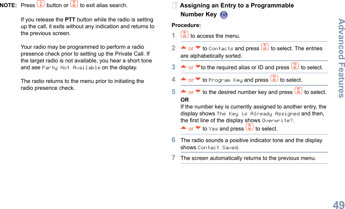 Advanced FeaturesEnglish49NOTE: Press d button or c to exit alias search.If you release the PTT button while the radio is setting up the call, it exits without any indication and returns to the previous screen.Your radio may be programmed to perform a radio presence check prior to setting up the Private Call. If the target radio is not available, you hear a short tone and see Party Not Available on the display.The radio returns to the menu prior to initiating the radio presence check.Assigning an Entry to a Programmable Number Key Procedure:1c to access the menu.2^ or v to Contacts and press c to select. The entries are alphabetically sorted.3^ or vto the required alias or ID and press c to select.4^ or v to Program Key and press c to select.5^ or v to the desired number key and press c to select.ORIf the number key is currently assigned to another entry, the display shows The Key is Already Assigned and then, the first line of the display shows Overwrite?.^ or v to Yes and press c to select.6The radio sounds a positive indicator tone and the display shows Contact Saved.7The screen automatically returns to the previous menu.