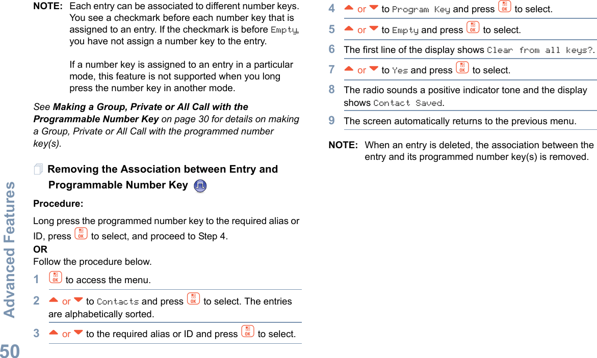 Advanced FeaturesEnglish50NOTE: Each entry can be associated to different number keys. You see a checkmark before each number key that is assigned to an entry. If the checkmark is before Empty, you have not assign a number key to the entry.If a number key is assigned to an entry in a particular mode, this feature is not supported when you long press the number key in another mode.See Making a Group, Private or All Call with the Programmable Number Key on page 30 for details on making a Group, Private or All Call with the programmed number key(s).Removing the Association between Entry and Programmable Number Key Procedure:Long press the programmed number key to the required alias or ID, press c to select, and proceed to Step 4.ORFollow the procedure below.1c to access the menu.2^ or v to Contacts and press c to select. The entries are alphabetically sorted.3^ or v to the required alias or ID and press c to select.4^ or v to Program Key and press c to select.5^ or v to Empty and press c to select.6The first line of the display shows Clear from all keys?.7^ or v to Yes and press c to select.8The radio sounds a positive indicator tone and the display shows Contact Saved.9The screen automatically returns to the previous menu.NOTE: When an entry is deleted, the association between the entry and its programmed number key(s) is removed.