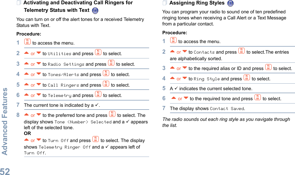 Advanced FeaturesEnglish52Activating and Deactivating Call Ringers for Telemetry Status with Text You can turn on or off the alert tones for a received Telemetry Status with Text.Procedure: 1c to access the menu.2^ or v to Utilities and press c to select.3^ or v to Radio Settings and press c to select.4^ or v to Tones/Alerts and press c to select.5^ or v to Call Ringers and press c to select.6^ or v to Telemetry and press c to select.7The current tone is indicated by a 9.8^ or v to the preferred tone and press c to select. The display shows Tone &lt;Number&gt; Selected and a 9 appears left of the selected tone.OR^ or v to Turn Off and press c to select. The display shows Telemetry Ringer Off and a 9 appears left of Turn Off.Assigning Ring Styles You can program your radio to sound one of ten predefined ringing tones when receiving a Call Alert or a Text Message from a particular contact.Procedure: 1c to access the menu.2^ or v to Contacts and press c to select.The entries are alphabetically sorted.3^ or v to the required alias or ID and press c to select.4^ or v to Ring Style and press c to select.5A 9 indicates the current selected tone.6 ^ or v to the required tone and press c to select.7The display shows Contact Saved.The radio sounds out each ring style as you navigate through the list.