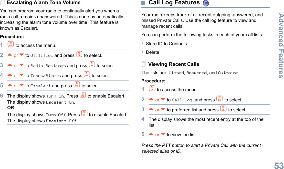 Advanced FeaturesEnglish53Escalating Alarm Tone VolumeYou can program your radio to continually alert you when a radio call remains unanswered. This is done by automatically increasing the alarm tone volume over time. This feature is known as Escalert.Procedure:1c to access the menu.2^ or v to Utilities and press c to select.3^ or v to Radio Settings and press c to select.4^ or v to Tones/Alerts and press c to select.5^ or v to Escalert and press c to select.6The display shows Turn On. Press c to enable Escalert. The display shows Escalert On.ORThe display shows Turn Off. Press c to disable Escalert. The display shows Escalert Off.Call Log Features Your radio keeps track of all recent outgoing, answered, and missed Private Calls. Use the call log feature to view and manage recent calls.You can perform the following tasks in each of your call lists:•Store ID to Contacts•DeleteViewing Recent CallsThe lists are Missed, Answered, and Outgoing.Procedure:1c to access the menu.2^ or v to Call Log and press c to select.3^ or v to preferred list and press c to select.4The display shows the most recent entry at the top of the list.5^ or v to view the list.Press the PTT button to start a Private Call with the current selected alias or ID.