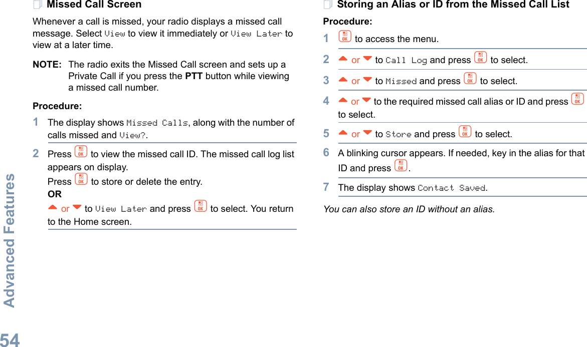 Advanced FeaturesEnglish54Missed Call ScreenWhenever a call is missed, your radio displays a missed call message. Select View to view it immediately or View Later to view at a later time.NOTE: The radio exits the Missed Call screen and sets up a Private Call if you press the PTT button while viewing a missed call number.Procedure:1The display shows Missed Calls, along with the number of calls missed and View?.2Press c to view the missed call ID. The missed call log list appears on display.Press c to store or delete the entry.OR^ or v to View Later and press c to select. You return to the Home screen.Storing an Alias or ID from the Missed Call ListProcedure:1c to access the menu.2^ or v to Call Log and press c to select.3^ or v to Missed and press c to select.4^ or v to the required missed call alias or ID and press c to select.5^ or v to Store and press c to select.6A blinking cursor appears. If needed, key in the alias for that ID and press c.7The display shows Contact Saved.You can also store an ID without an alias.