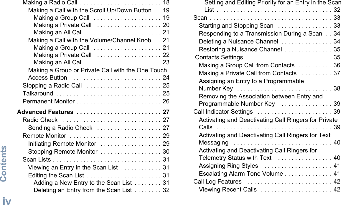 ContentsEnglishivMaking a Radio Call  . . . . . . . . . . . . . . . . . . . . . . . . 18Making a Call with the Scroll Up/Down Button  . . 19Making a Group Call   . . . . . . . . . . . . . . . . . . . . 19Making a Private Call   . . . . . . . . . . . . . . . . . . . 20Making an All Call   . . . . . . . . . . . . . . . . . . . . . . 21Making a Call with the Volume/Channel Knob  . . 21Making a Group Call   . . . . . . . . . . . . . . . . . . . . 21Making a Private Call   . . . . . . . . . . . . . . . . . . . 22Making an All Call   . . . . . . . . . . . . . . . . . . . . . . 23Making a Group or Private Call with the One Touch Access Button    . . . . . . . . . . . . . . . . . . . . . . . . . . 24Stopping a Radio Call   . . . . . . . . . . . . . . . . . . . . . . 25Talkaround  . . . . . . . . . . . . . . . . . . . . . . . . . . . . . . . 25Permanent Monitor . . . . . . . . . . . . . . . . . . . . . . . . . 26Advanced Features  . . . . . . . . . . . . . . . . . . . . . . . . . 27Radio Check   . . . . . . . . . . . . . . . . . . . . . . . . . . . . . 27Sending a Radio Check   . . . . . . . . . . . . . . . . . . . 27Remote Monitor  . . . . . . . . . . . . . . . . . . . . . . . . . . . 29Initiating Remote Monitor   . . . . . . . . . . . . . . . . . . 29Stopping Remote Monitor  . . . . . . . . . . . . . . . . . . 30Scan Lists . . . . . . . . . . . . . . . . . . . . . . . . . . . . . . . . 31Viewing an Entry in the Scan List  . . . . . . . . . . . . 31Editing the Scan List  . . . . . . . . . . . . . . . . . . . . . . 31Adding a New Entry to the Scan List  . . . . . . . . 31Deleting an Entry from the Scan List  . . . . . . . . 32Setting and Editing Priority for an Entry in the Scan List  . . . . . . . . . . . . . . . . . . . . . . . . . . . . . . . . . .  32Scan  . . . . . . . . . . . . . . . . . . . . . . . . . . . . . . . . . . . . 33Starting and Stopping Scan   . . . . . . . . . . . . . . . . 33Responding to a Transmission During a Scan  . .  34Deleting a Nuisance Channel  . . . . . . . . . . . . . . . 34Restoring a Nuisance Channel  . . . . . . . . . . . . . . 35 Contacts Settings   . . . . . . . . . . . . . . . . . . . . . . . . .  35Making a Group Call from Contacts  . . . . . . . . . . 36Making a Private Call from Contacts   . . . . . . . . .  37Assigning an Entry to a Programmable Number Key   . . . . . . . . . . . . . . . . . . . . . . . . . . . . 38Removing the Association between Entry and Programmable Number Key    . . . . . . . . . . . . . . . 39Call Indicator Settings   . . . . . . . . . . . . . . . . . . . . . .  39Activating and Deactivating Call Ringers for Private Calls  . . . . . . . . . . . . . . . . . . . . . . . . . . . . . . . . . . 39Activating and Deactivating Call Ringers for Text Messaging   . . . . . . . . . . . . . . . . . . . . . . . . . . . . . 40Activating and Deactivating Call Ringers for Telemetry Status with Text    . . . . . . . . . . . . . . . . 40Assigning Ring Styles    . . . . . . . . . . . . . . . . . . . .  41Escalating Alarm Tone Volume . . . . . . . . . . . . . .  41Call Log Features   . . . . . . . . . . . . . . . . . . . . . . . . .  42Viewing Recent Calls   . . . . . . . . . . . . . . . . . . . . .  42