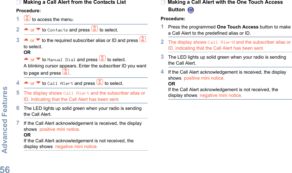 Advanced FeaturesEnglish56Making a Call Alert from the Contacts ListProcedure:1c to access the menu.2^ or v to Contacts and press c to select.3^ or v to the required subscriber alias or ID and press c to select.OR^ or v to Manual Dial and press c to select.A blinking cursor appears. Enter the subscriber ID you want to page and press c.4^ or v to Call Alert and press c to select.5The display shows Call Alert and the subscriber alias or ID, indicating that the Call Alert has been sent. 6The LED lights up solid green when your radio is sending the Call Alert.7If the Call Alert acknowledgement is received, the display shows  positive mini notice.ORIf the Call Alert acknowledgement is not received, the display shows  negative mini notice.Making a Call Alert with the One Touch Access Button Procedure:1Press the programmed One Touch Access button to make a Call Alert to the predefined alias or ID.2The display shows Call Alertt and the subscriber alias or ID, indicating that the Call Alert has been sent.  3The LED lights up solid green when your radio is sending the Call Alert.4If the Call Alert acknowledgement is received, the display shows  positive mini notice.ORIf the Call Alert acknowledgement is not received, the display shows  negative mini notice.