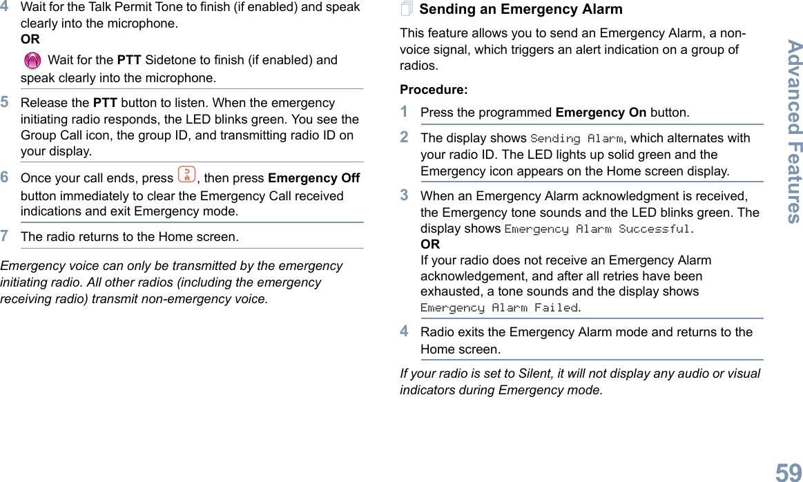 Advanced FeaturesEnglish594Wait for the Talk Permit Tone to finish (if enabled) and speak clearly into the microphone.OR Wait for the PTT Sidetone to finish (if enabled) and speak clearly into the microphone.5Release the PTT button to listen. When the emergency initiating radio responds, the LED blinks green. You see the Group Call icon, the group ID, and transmitting radio ID on your display.6Once your call ends, press d, then press Emergency Off button immediately to clear the Emergency Call received indications and exit Emergency mode.7The radio returns to the Home screen.Emergency voice can only be transmitted by the emergency initiating radio. All other radios (including the emergency receiving radio) transmit non-emergency voice.Sending an Emergency AlarmThis feature allows you to send an Emergency Alarm, a non-voice signal, which triggers an alert indication on a group of radios. Procedure: 1Press the programmed Emergency On button.2The display shows Sending Alarm, which alternates with your radio ID. The LED lights up solid green and the Emergency icon appears on the Home screen display.3When an Emergency Alarm acknowledgment is received, the Emergency tone sounds and the LED blinks green. The display shows Emergency Alarm Successful.ORIf your radio does not receive an Emergency Alarm acknowledgement, and after all retries have been exhausted, a tone sounds and the display shows Emergency Alarm Failed.4Radio exits the Emergency Alarm mode and returns to the Home screen.If your radio is set to Silent, it will not display any audio or visual indicators during Emergency mode.