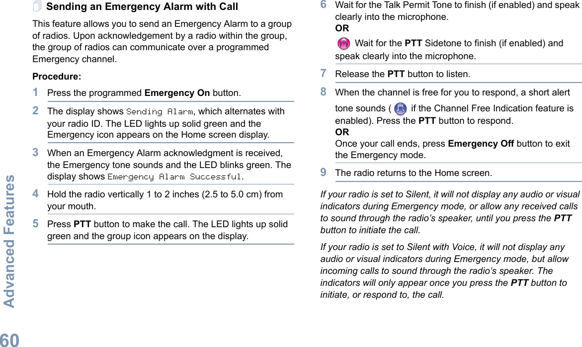 Advanced FeaturesEnglish60Sending an Emergency Alarm with CallThis feature allows you to send an Emergency Alarm to a group of radios. Upon acknowledgement by a radio within the group, the group of radios can communicate over a programmed Emergency channel.Procedure: 1Press the programmed Emergency On button.2The display shows Sending Alarm, which alternates with your radio ID. The LED lights up solid green and the Emergency icon appears on the Home screen display.3When an Emergency Alarm acknowledgment is received, the Emergency tone sounds and the LED blinks green. The display shows Emergency Alarm Successful.4Hold the radio vertically 1 to 2 inches (2.5 to 5.0 cm) from your mouth.5Press PTT button to make the call. The LED lights up solid green and the group icon appears on the display. 6Wait for the Talk Permit Tone to finish (if enabled) and speak clearly into the microphone.OR Wait for the PTT Sidetone to finish (if enabled) and speak clearly into the microphone.7Release the PTT button to listen.8When the channel is free for you to respond, a short alert tone sounds (  if the Channel Free Indication feature is enabled). Press the PTT button to respond.OROnce your call ends, press Emergency Off button to exit the Emergency mode.9The radio returns to the Home screen.If your radio is set to Silent, it will not display any audio or visual indicators during Emergency mode, or allow any received calls to sound through the radio’s speaker, until you press the PTT button to initiate the call.If your radio is set to Silent with Voice, it will not display any audio or visual indicators during Emergency mode, but allow incoming calls to sound through the radio’s speaker. The indicators will only appear once you press the PTT button to initiate, or respond to, the call.