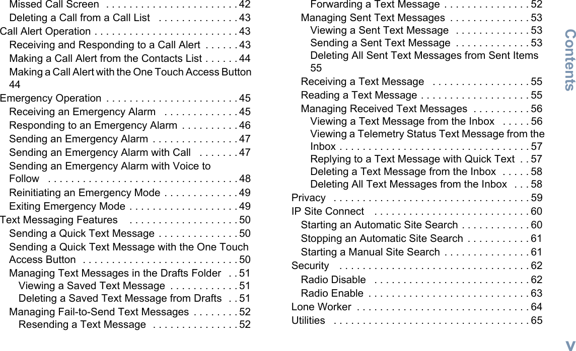 ContentsEnglishvMissed Call Screen  . . . . . . . . . . . . . . . . . . . . . . . 42Deleting a Call from a Call List   . . . . . . . . . . . . . . 43Call Alert Operation . . . . . . . . . . . . . . . . . . . . . . . . . 43Receiving and Responding to a Call Alert  . . . . . . 43Making a Call Alert from the Contacts List . . . . . . 44Making a Call Alert with the One Touch Access Button  44Emergency Operation  . . . . . . . . . . . . . . . . . . . . . . . 45Receiving an Emergency Alarm   . . . . . . . . . . . . . 45Responding to an Emergency Alarm  . . . . . . . . . . 46Sending an Emergency Alarm  . . . . . . . . . . . . . . . 47Sending an Emergency Alarm with Call   . . . . . . . 47Sending an Emergency Alarm with Voice to Follow   . . . . . . . . . . . . . . . . . . . . . . . . . . . . . . . . . 48Reinitiating an Emergency Mode . . . . . . . . . . . . . 49Exiting Emergency Mode . . . . . . . . . . . . . . . . . . . 49Text Messaging Features    . . . . . . . . . . . . . . . . . . . 50Sending a Quick Text Message . . . . . . . . . . . . . . 50Sending a Quick Text Message with the One Touch Access Button  . . . . . . . . . . . . . . . . . . . . . . . . . . . 50Managing Text Messages in the Drafts Folder   . . 51Viewing a Saved Text Message  . . . . . . . . . . . . 51Deleting a Saved Text Message from Drafts  . . 51Managing Fail-to-Send Text Messages  . . . . . . . . 52Resending a Text Message  . . . . . . . . . . . . . . . 52Forwarding a Text Message . . . . . . . . . . . . . . . 52Managing Sent Text Messages  . . . . . . . . . . . . . . 53Viewing a Sent Text Message  . . . . . . . . . . . . . 53Sending a Sent Text Message  . . . . . . . . . . . . . 53Deleting All Sent Text Messages from Sent Items 55Receiving a Text Message   . . . . . . . . . . . . . . . . . 55Reading a Text Message . . . . . . . . . . . . . . . . . . . 55Managing Received Text Messages  . . . . . . . . . . 56Viewing a Text Message from the Inbox   . . . . . 56Viewing a Telemetry Status Text Message from the Inbox . . . . . . . . . . . . . . . . . . . . . . . . . . . . . . . . . 57Replying to a Text Message with Quick Text  . . 57Deleting a Text Message from the Inbox  . . . . . 58Deleting All Text Messages from the Inbox   . . . 58Privacy   . . . . . . . . . . . . . . . . . . . . . . . . . . . . . . . . . . 59IP Site Connect    . . . . . . . . . . . . . . . . . . . . . . . . . . . 60Starting an Automatic Site Search . . . . . . . . . . . . 60Stopping an Automatic Site Search . . . . . . . . . . . 61Starting a Manual Site Search . . . . . . . . . . . . . . . 61Security    . . . . . . . . . . . . . . . . . . . . . . . . . . . . . . . . . 62Radio Disable   . . . . . . . . . . . . . . . . . . . . . . . . . . . 62Radio Enable  . . . . . . . . . . . . . . . . . . . . . . . . . . . . 63Lone Worker  . . . . . . . . . . . . . . . . . . . . . . . . . . . . . . 64Utilities   . . . . . . . . . . . . . . . . . . . . . . . . . . . . . . . . . . 65