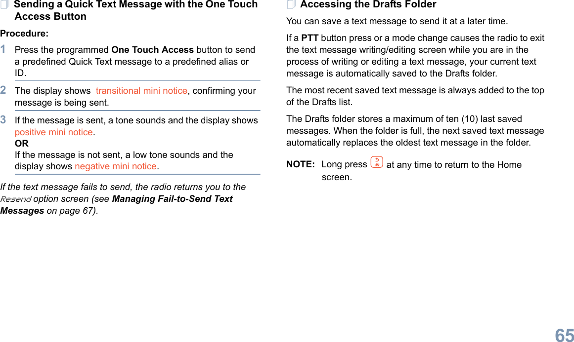 English65Sending a Quick Text Message with the One Touch Access ButtonProcedure:1Press the programmed One Touch Access button to send a predefined Quick Text message to a predefined alias or ID.2The display shows  transitional mini notice, confirming your message is being sent.3If the message is sent, a tone sounds and the display shows positive mini notice.ORIf the message is not sent, a low tone sounds and the display shows negative mini notice.If the text message fails to send, the radio returns you to the Resend option screen (see Managing Fail-to-Send Text Messages on page 67).Accessing the Drafts FolderYou can save a text message to send it at a later time.If a PTT button press or a mode change causes the radio to exit the text message writing/editing screen while you are in the process of writing or editing a text message, your current text message is automatically saved to the Drafts folder.The most recent saved text message is always added to the top of the Drafts list.The Drafts folder stores a maximum of ten (10) last saved messages. When the folder is full, the next saved text message automatically replaces the oldest text message in the folder.NOTE: Long press d at any time to return to the Home screen.