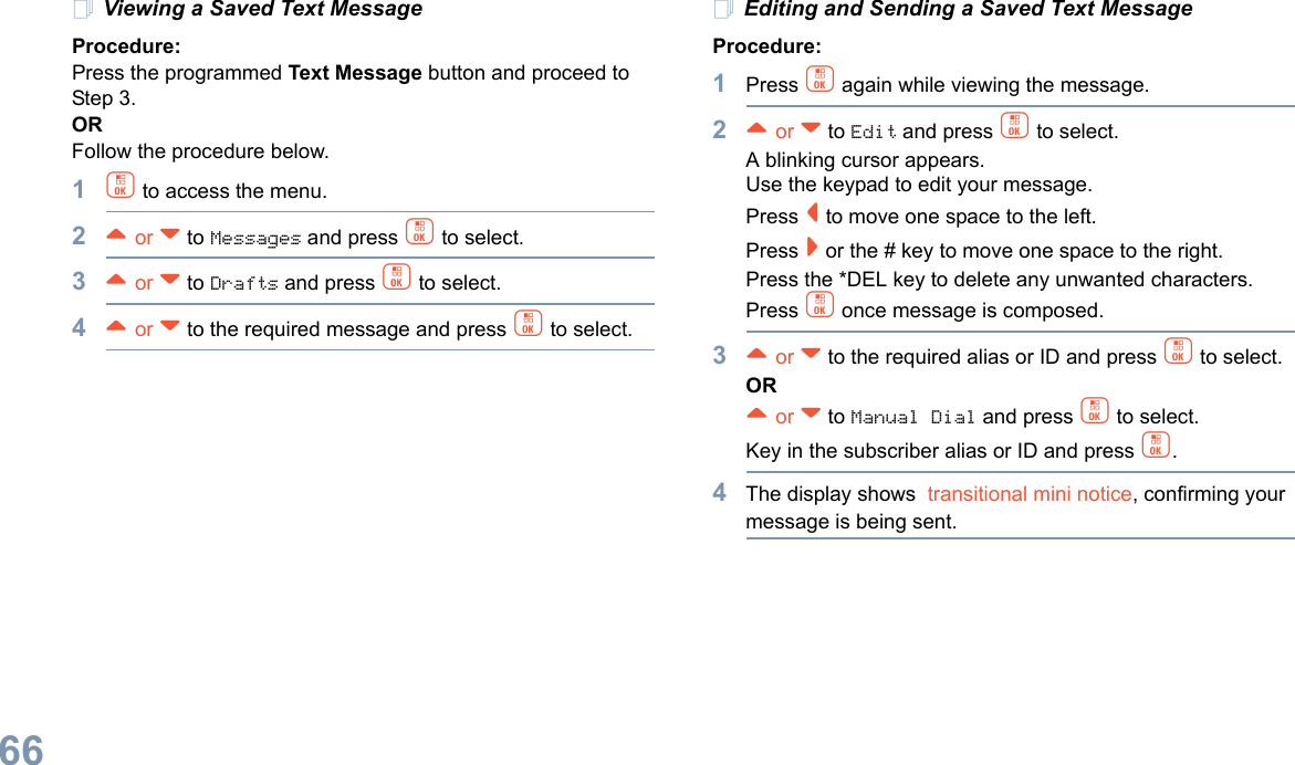 English66Viewing a Saved Text MessageProcedure:Press the programmed Text Message button and proceed to Step 3.ORFollow the procedure below.1c to access the menu.2^ or v to Messages and press c to select.3^ or v to Drafts and press c to select.4^ or v to the required message and press c to select.Editing and Sending a Saved Text MessageProcedure: 1Press c again while viewing the message.2^ or v to Edit and press c to select.A blinking cursor appears. Use the keypad to edit your message.Press &lt; to move one space to the left. Press &gt; or the # key to move one space to the right.Press the *DEL key to delete any unwanted characters.Press c once message is composed.3^ or v to the required alias or ID and press c to select.OR^ or v to Manual Dial and press c to select. Key in the subscriber alias or ID and press c.4The display shows  transitional mini notice, confirming your message is being sent.