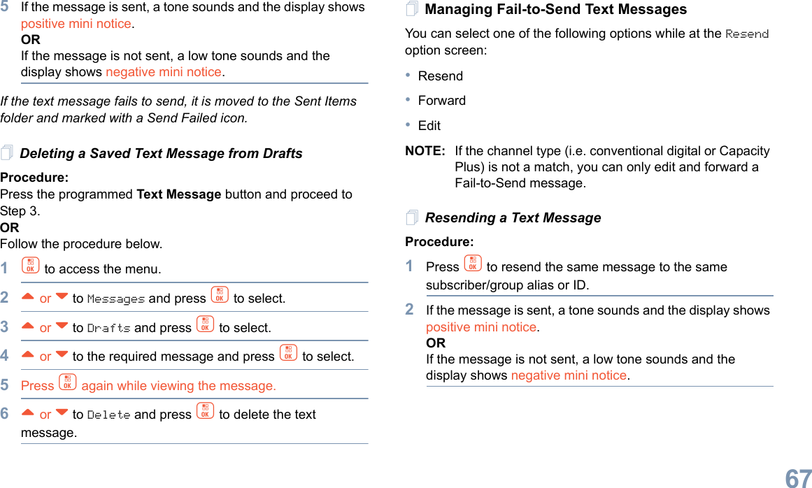 English675If the message is sent, a tone sounds and the display shows positive mini notice.ORIf the message is not sent, a low tone sounds and the display shows negative mini notice.If the text message fails to send, it is moved to the Sent Items folder and marked with a Send Failed icon.Deleting a Saved Text Message from DraftsProcedure:Press the programmed Text Message button and proceed to Step 3.ORFollow the procedure below.1c to access the menu.2^ or v to Messages and press c to select.3^ or v to Drafts and press c to select.4^ or v to the required message and press c to select.5Press c again while viewing the message.6^ or v to Delete and press c to delete the text message.Managing Fail-to-Send Text MessagesYou can select one of the following options while at the Resend option screen:•Resend•Forward•EditNOTE: If the channel type (i.e. conventional digital or Capacity Plus) is not a match, you can only edit and forward a Fail-to-Send message.Resending a Text MessageProcedure: 1Press c to resend the same message to the same subscriber/group alias or ID.2If the message is sent, a tone sounds and the display shows positive mini notice.ORIf the message is not sent, a low tone sounds and the display shows negative mini notice.