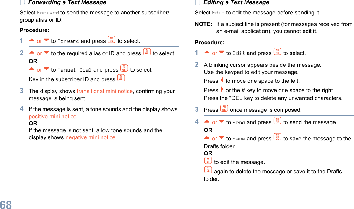 English68Forwarding a Text MessageSelect Forward to send the message to another subscriber/group alias or ID.Procedure:1^ or v to Forward and press c to select.2^ or v to the required alias or ID and press c to select.OR^ or v to Manual Dial and press c to select. Key in the subscriber ID and press c.3The display shows transitional mini notice, confirming your message is being sent.4If the message is sent, a tone sounds and the display shows positive mini notice.ORIf the message is not sent, a low tone sounds and the display shows negative mini notice.Editing a Text MessageSelect Edit to edit the message before sending it.NOTE: If a subject line is present (for messages received from an e-mail application), you cannot edit it.Procedure:1^ or v to Edit and press c to select.2A blinking cursor appears beside the message. Use the keypad to edit your message.Press &lt; to move one space to the left. Press &gt; or the # key to move one space to the right.Press the *DEL key to delete any unwanted characters.3Press c once message is composed.4^ or v to Send and press c to send the message.OR^ or v to Save and press c to save the message to the Drafts folder.ORd to edit the message.d again to delete the message or save it to the Drafts folder.