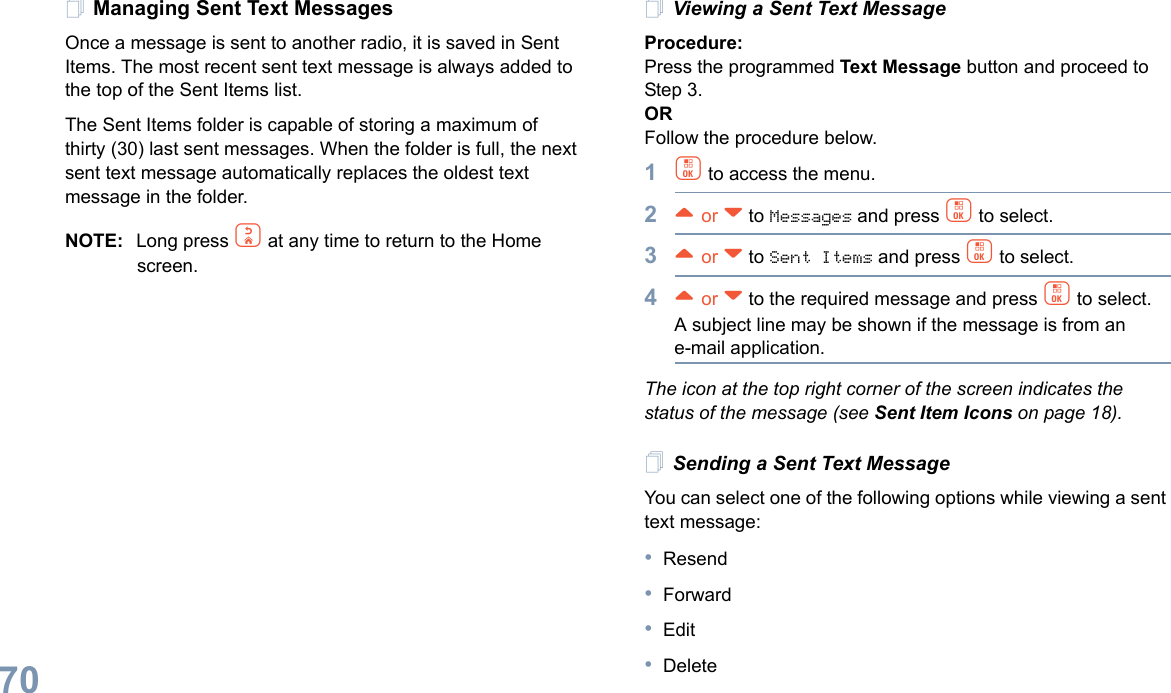 English70Managing Sent Text MessagesOnce a message is sent to another radio, it is saved in Sent Items. The most recent sent text message is always added to the top of the Sent Items list.The Sent Items folder is capable of storing a maximum of thirty (30) last sent messages. When the folder is full, the next sent text message automatically replaces the oldest text message in the folder.NOTE: Long press d at any time to return to the Home screen.Viewing a Sent Text MessageProcedure:Press the programmed Text Message button and proceed to Step 3.ORFollow the procedure below.1c to access the menu.2^ or v to Messages and press c to select.3^ or v to Sent Items and press c to select.4^ or v to the required message and press c to select.A subject line may be shown if the message is from an e-mail application.The icon at the top right corner of the screen indicates the status of the message (see Sent Item Icons on page 18).Sending a Sent Text MessageYou can select one of the following options while viewing a sent text message:•Resend•Forward•Edit•Delete