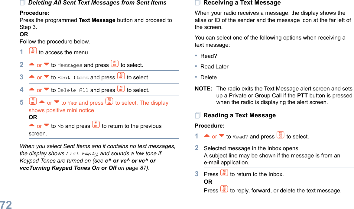 English72Deleting All Sent Text Messages from Sent ItemsProcedure:Press the programmed Text Message button and proceed to Step 3.ORFollow the procedure below.1c to access the menu.2^ or v to Messages and press c to select.3^ or v to Sent Items and press c to select.4^ or v to Delete All and press c to select.5c ^ or v to Yes and press c to select. The display shows positive mini noticeOR^ or v to No and press c to return to the previous screen.When you select Sent Items and it contains no text messages, the display shows List Empty, and sounds a low tone if Keypad Tones are turned on (see c^ or vc^ or vc^ or vccTurning Keypad Tones On or Off on page 87).Receiving a Text MessageWhen your radio receives a message, the display shows the alias or ID of the sender and the message icon at the far left of the screen.You can select one of the following options when receiving a text message:•Read?•Read Later•DeleteNOTE: The radio exits the Text Message alert screen and sets up a Private or Group Call if the PTT button is pressed when the radio is displaying the alert screen.Reading a Text MessageProcedure: 1^ or v to Read? and press c to select.2Selected message in the Inbox opens. A subject line may be shown if the message is from an e-mail application.3Press c to return to the Inbox.ORPress c to reply, forward, or delete the text message.