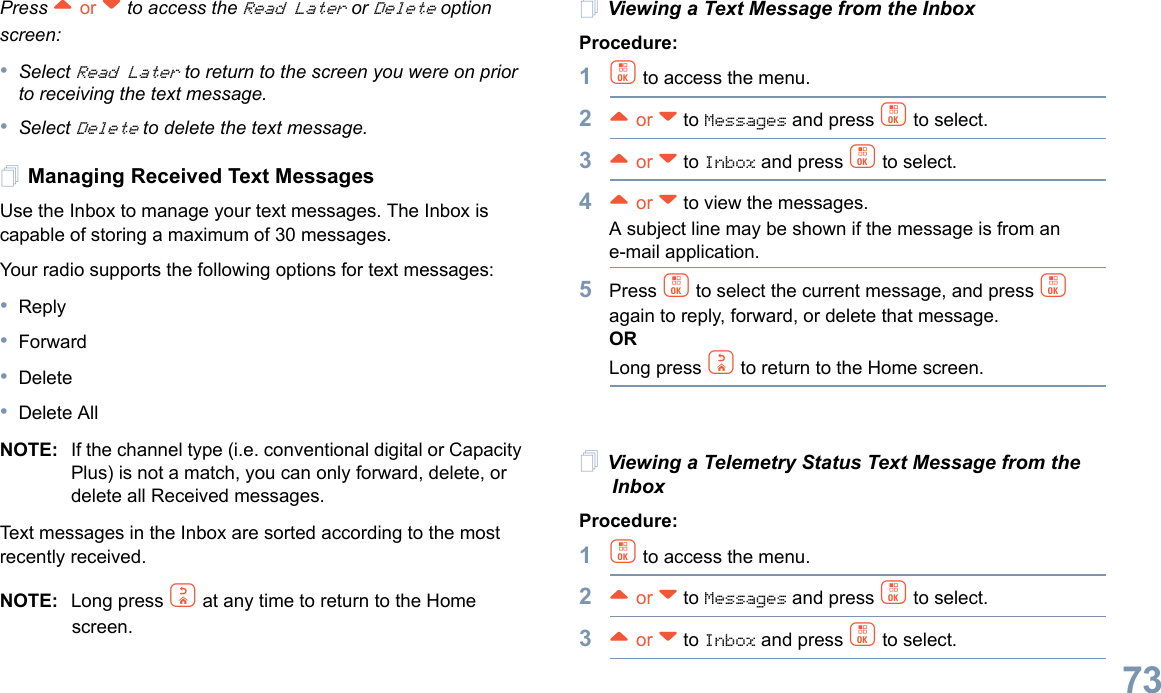 English73Press ^ or v to access the Read Later or Delete option screen:•Select Read Later to return to the screen you were on prior to receiving the text message. •Select Delete to delete the text message.Managing Received Text MessagesUse the Inbox to manage your text messages. The Inbox is capable of storing a maximum of 30 messages.Your radio supports the following options for text messages:•Reply•Forward•Delete•Delete AllNOTE: If the channel type (i.e. conventional digital or Capacity Plus) is not a match, you can only forward, delete, or delete all Received messages.Text messages in the Inbox are sorted according to the most recently received.NOTE: Long press d at any time to return to the Home screen.Viewing a Text Message from the InboxProcedure: 1c to access the menu.2^ or v to Messages and press c to select.3^ or v to Inbox and press c to select.4^ or v to view the messages. A subject line may be shown if the message is from an e-mail application.5Press c to select the current message, and press c again to reply, forward, or delete that message.ORLong press d to return to the Home screen.Viewing a Telemetry Status Text Message from the InboxProcedure: 1c to access the menu.2^ or v to Messages and press c to select.3^ or v to Inbox and press c to select.