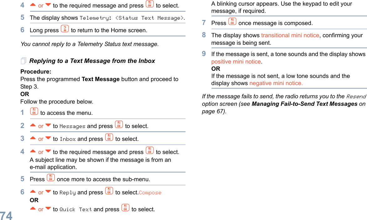 English744^ or v to the required message and press c to select.5The display shows Telemetry: &lt;Status Text Message&gt;.6Long press d to return to the Home screen.You cannot reply to a Telemetry Status text message.Replying to a Text Message from the InboxProcedure: Press the programmed Text Message button and proceed to Step 3.OR Follow the procedure below.1c to access the menu.2^ or v to Messages and press c to select.3^ or v to Inbox and press c to select.4^ or v to the required message and press c to select.A subject line may be shown if the message is from an e-mail application.5Press c once more to access the sub-menu.6^ or v to Reply and press c to select.ComposeOR^ or v to Quick Text and press c to select. A blinking cursor appears. Use the keypad to edit your message, if required.7Press c once message is composed.8The display shows transitional mini notice, confirming your message is being sent.9If the message is sent, a tone sounds and the display shows positive mini notice.ORIf the message is not sent, a low tone sounds and the display shows negative mini notice.If the message fails to send, the radio returns you to the Resend option screen (see Managing Fail-to-Send Text Messages on page 67).