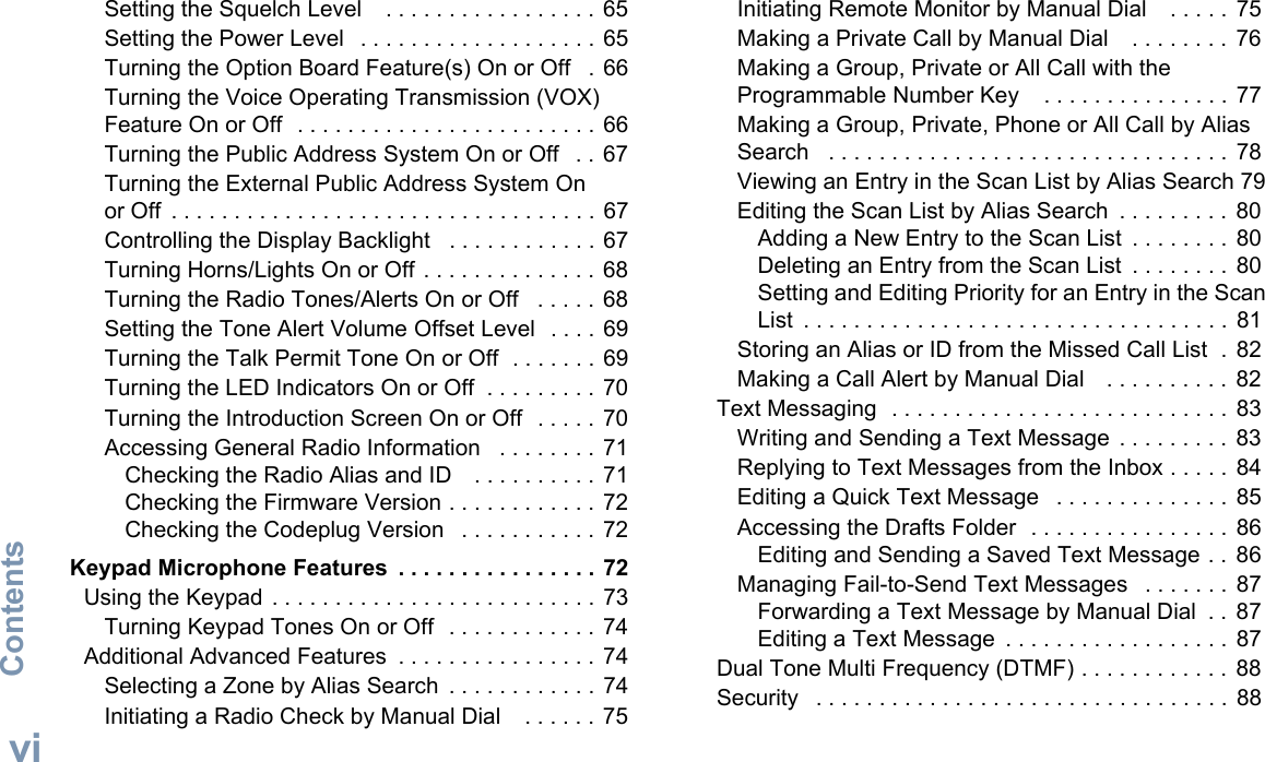 ContentsEnglishviSetting the Squelch Level    . . . . . . . . . . . . . . . . . 65Setting the Power Level   . . . . . . . . . . . . . . . . . . . 65Turning the Option Board Feature(s) On or Off   . 66Turning the Voice Operating Transmission (VOX) Feature On or Off  . . . . . . . . . . . . . . . . . . . . . . . . 66Turning the Public Address System On or Off   . . 67Turning the External Public Address System On or Off  . . . . . . . . . . . . . . . . . . . . . . . . . . . . . . . . . . 67Controlling the Display Backlight   . . . . . . . . . . . . 67Turning Horns/Lights On or Off . . . . . . . . . . . . . . 68Turning the Radio Tones/Alerts On or Off   . . . . . 68Setting the Tone Alert Volume Offset Level  . . . . 69Turning the Talk Permit Tone On or Off  . . . . . . . 69Turning the LED Indicators On or Off  . . . . . . . . . 70Turning the Introduction Screen On or Off  . . . . . 70Accessing General Radio Information   . . . . . . . . 71Checking the Radio Alias and ID    . . . . . . . . . . 71Checking the Firmware Version . . . . . . . . . . . . 72Checking the Codeplug Version   . . . . . . . . . . . 72 Keypad Microphone Features  . . . . . . . . . . . . . . . . 72Using the Keypad . . . . . . . . . . . . . . . . . . . . . . . . . . 73Turning Keypad Tones On or Off  . . . . . . . . . . . . 74Additional Advanced Features  . . . . . . . . . . . . . . . . 74Selecting a Zone by Alias Search  . . . . . . . . . . . . 74Initiating a Radio Check by Manual Dial    . . . . . . 75Initiating Remote Monitor by Manual Dial    . . . . . 75Making a Private Call by Manual Dial    . . . . . . . .  76Making a Group, Private or All Call with the Programmable Number Key    . . . . . . . . . . . . . . . 77Making a Group, Private, Phone or All Call by Alias Search   . . . . . . . . . . . . . . . . . . . . . . . . . . . . . . . . 78Viewing an Entry in the Scan List by Alias Search 79Editing the Scan List by Alias Search  . . . . . . . . .  80Adding a New Entry to the Scan List  . . . . . . . . 80Deleting an Entry from the Scan List  . . . . . . . .  80Setting and Editing Priority for an Entry in the Scan List  . . . . . . . . . . . . . . . . . . . . . . . . . . . . . . . . . .  81Storing an Alias or ID from the Missed Call List  .  82Making a Call Alert by Manual Dial    . . . . . . . . . . 82Text Messaging  . . . . . . . . . . . . . . . . . . . . . . . . . . .  83Writing and Sending a Text Message  . . . . . . . . .  83Replying to Text Messages from the Inbox . . . . . 84Editing a Quick Text Message   . . . . . . . . . . . . . . 85Accessing the Drafts Folder  . . . . . . . . . . . . . . . .  86Editing and Sending a Saved Text Message . .  86Managing Fail-to-Send Text Messages   . . . . . . .  87Forwarding a Text Message by Manual Dial  . . 87Editing a Text Message  . . . . . . . . . . . . . . . . . .  87Dual Tone Multi Frequency (DTMF) . . . . . . . . . . . . 88Security   . . . . . . . . . . . . . . . . . . . . . . . . . . . . . . . . . 88