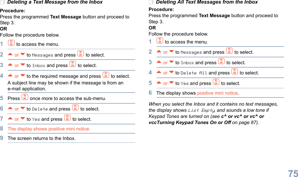 English75Deleting a Text Message from the InboxProcedure: Press the programmed Text Message button and proceed to Step 3.OR Follow the procedure below.1c to access the menu.2^ or v to Messages and press c to select.3^ or v to Inbox and press c to select.4^ or v to the required message and press c to select.A subject line may be shown if the message is from an e-mail application.5Press c once more to access the sub-menu.6^ or v to Delete and press c to select.7^ or v to Yes and press c to select. 8The display shows positive mini notice.9The screen returns to the Inbox.Deleting All Text Messages from the InboxProcedure:Press the programmed Text Message button and proceed to Step 3.OR Follow the procedure below.1c to access the menu.2^ or v to Messages and press c to select.3^ or v to Inbox and press c to select.4^ or v to Delete All and press c to select.5^ or v to Yes and press c to select. 6The display shows positive mini notice.When you select the Inbox and it contains no text messages, the display shows List Empty, and sounds a low tone if Keypad Tones are turned on (see c^ or vc^ or vc^ or vccTurning Keypad Tones On or Off on page 87).