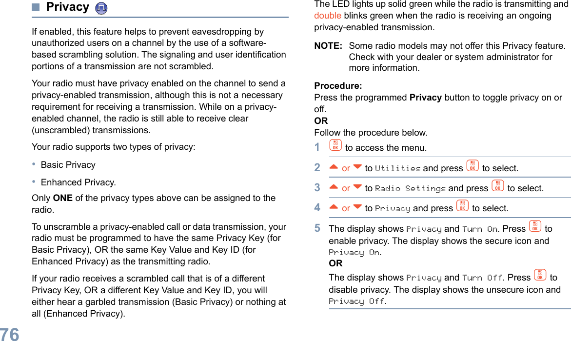 English76Privacy If enabled, this feature helps to prevent eavesdropping by unauthorized users on a channel by the use of a software-based scrambling solution. The signaling and user identification portions of a transmission are not scrambled.Your radio must have privacy enabled on the channel to send a privacy-enabled transmission, although this is not a necessary requirement for receiving a transmission. While on a privacy-enabled channel, the radio is still able to receive clear (unscrambled) transmissions.Your radio supports two types of privacy:•Basic Privacy•Enhanced Privacy. Only ONE of the privacy types above can be assigned to the radio.To unscramble a privacy-enabled call or data transmission, your radio must be programmed to have the same Privacy Key (for Basic Privacy), OR the same Key Value and Key ID (for Enhanced Privacy) as the transmitting radio.If your radio receives a scrambled call that is of a different Privacy Key, OR a different Key Value and Key ID, you will either hear a garbled transmission (Basic Privacy) or nothing at all (Enhanced Privacy).The LED lights up solid green while the radio is transmitting and double blinks green when the radio is receiving an ongoing privacy-enabled transmission.NOTE: Some radio models may not offer this Privacy feature. Check with your dealer or system administrator for more information.Procedure:Press the programmed Privacy button to toggle privacy on or off.OR Follow the procedure below.1c to access the menu.2^ or v to Utilities and press c to select.3^ or v to Radio Settings and press c to select.4^ or v to Privacy and press c to select.5The display shows Privacy and Turn On. Press c to enable privacy. The display shows the secure icon and Privacy On.ORThe display shows Privacy and Turn Off. Press c to disable privacy. The display shows the unsecure icon and Privacy Off.