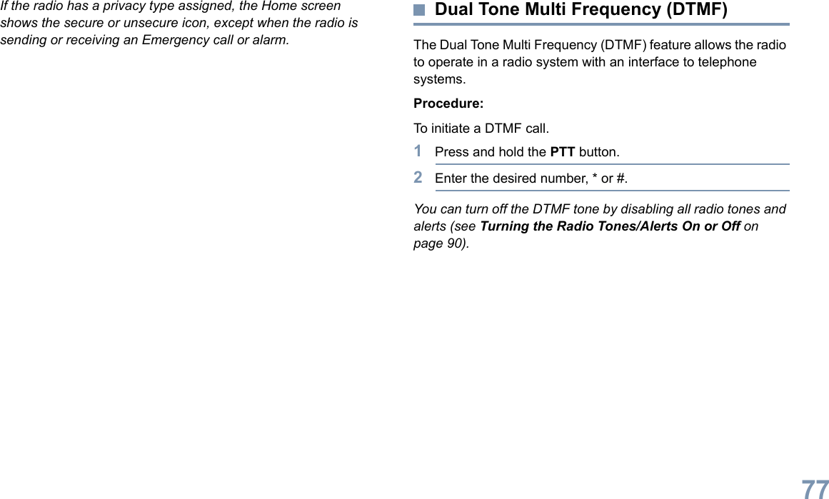 English77If the radio has a privacy type assigned, the Home screen shows the secure or unsecure icon, except when the radio is sending or receiving an Emergency call or alarm.Dual Tone Multi Frequency (DTMF)The Dual Tone Multi Frequency (DTMF) feature allows the radio to operate in a radio system with an interface to telephone systems.Procedure:To initiate a DTMF call.1Press and hold the PTT button.2Enter the desired number, * or #.You can turn off the DTMF tone by disabling all radio tones and alerts (see Turning the Radio Tones/Alerts On or Off on page 90).