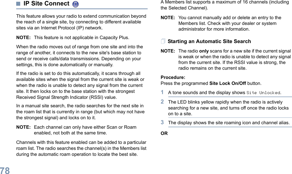 English78IP Site Connect This feature allows your radio to extend communication beyond the reach of a single site, by connecting to different available sites via an Internet Protocol (IP) network. NOTE: This feature is not applicable in Capacity Plus.When the radio moves out of range from one site and into the range of another, it connects to the new site&apos;s base station to send or receive calls/data transmissions. Depending on your settings, this is done automatically or manually.If the radio is set to do this automatically, it scans through all available sites when the signal from the current site is weak or when the radio is unable to detect any signal from the current site. It then locks on to the base station with the strongest Received Signal Strength Indicator (RSSI) value.In a manual site search, the radio searches for the next site in the roam list that is currently in range (but which may not have the strongest signal) and locks on to it.NOTE: Each channel can only have either Scan or Roam enabled, not both at the same time.Channels with this feature enabled can be added to a particular roam list. The radio searches the channel(s) in the Members list during the automatic roam operation to locate the best site.A Members list supports a maximum of 16 channels (including the Selected Channel).NOTE: You cannot manually add or delete an entry to the Members list. Check with your dealer or system administrator for more information.Starting an Automatic Site SearchNOTE: The radio only scans for a new site if the current signal is weak or when the radio is unable to detect any signal from the current site. If the RSSI value is strong, the radio remains on the current site.Procedure: Press the programmed Site Lock On/Off button.1A tone sounds and the display shows Site Unlocked.2The LED blinks yellow rapidly when the radio is actively searching for a new site, and turns off once the radio locks on to a site.3The display shows the site roaming icon and channel alias.OR