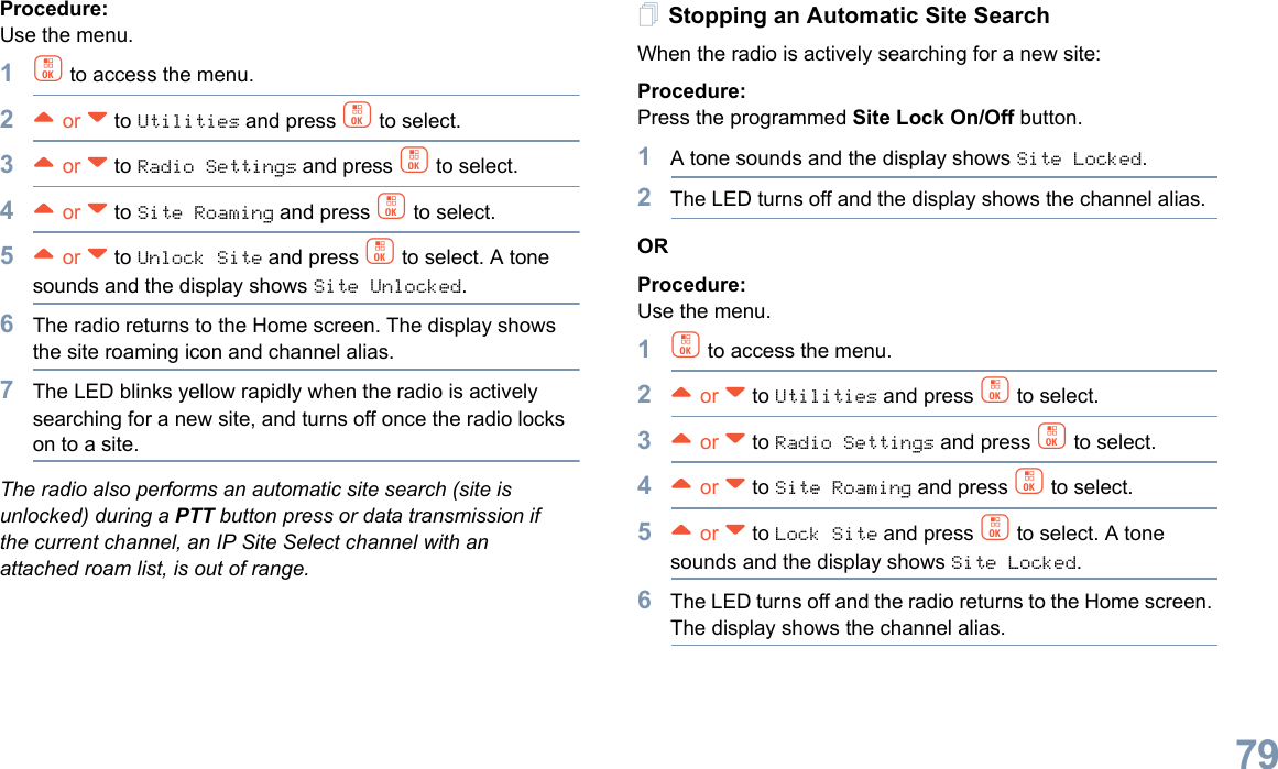 English79Procedure: Use the menu.1c to access the menu.2^ or v to Utilities and press c to select.3^ or v to Radio Settings and press c to select.4^ or v to Site Roaming and press c to select.5^ or v to Unlock Site and press c to select. A tone sounds and the display shows Site Unlocked.6The radio returns to the Home screen. The display shows the site roaming icon and channel alias.7The LED blinks yellow rapidly when the radio is actively searching for a new site, and turns off once the radio locks on to a site.The radio also performs an automatic site search (site is unlocked) during a PTT button press or data transmission if the current channel, an IP Site Select channel with an attached roam list, is out of range.Stopping an Automatic Site SearchWhen the radio is actively searching for a new site:Procedure: Press the programmed Site Lock On/Off button.1A tone sounds and the display shows Site Locked.2The LED turns off and the display shows the channel alias.ORProcedure: Use the menu.1c to access the menu.2^ or v to Utilities and press c to select.3^ or v to Radio Settings and press c to select.4^ or v to Site Roaming and press c to select.5^ or v to Lock Site and press c to select. A tone sounds and the display shows Site Locked.6The LED turns off and the radio returns to the Home screen. The display shows the channel alias. 