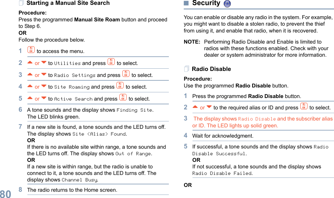 English80Starting a Manual Site SearchProcedure: Press the programmed Manual Site Roam button and proceed to Step 6.ORFollow the procedure below.1c to access the menu.2^ or v to Utilities and press c to select.3^ or v to Radio Settings and press c to select.4^ or v to Site Roaming and press c to select.5^ or v to Active Search and press c to select.6A tone sounds and the display shows Finding Site.The LED blinks green.7If a new site is found, a tone sounds and the LED turns off. The display shows Site &lt;Alias&gt; Found. ORIf there is no available site within range, a tone sounds and the LED turns off. The display shows Out of Range.ORIf a new site is within range, but the radio is unable to connect to it, a tone sounds and the LED turns off. The display shows Channel Busy.8The radio returns to the Home screen.Security You can enable or disable any radio in the system. For example, you might want to disable a stolen radio, to prevent the thief from using it, and enable that radio, when it is recovered.NOTE: Performing Radio Disable and Enable is limited to radios with these functions enabled. Check with your dealer or system administrator for more information.Radio DisableProcedure: Use the programmed Radio Disable button.1Press the programmed Radio Disable button.2^ or v to the required alias or ID and press c to select.3 The display shows Radio Disable and the subscriber alias or ID. The LED lights up solid green.4Wait for acknowledgment.5If successful, a tone sounds and the display shows Radio Disable Successful.ORIf not successful, a tone sounds and the display shows Radio Disable Failed.OR