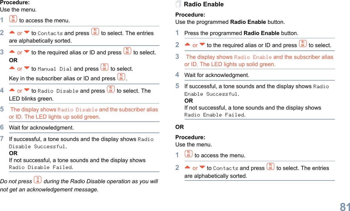 English81Procedure: Use the menu.1c to access the menu.2^ or v to Contacts and press c to select. The entries are alphabetically sorted.3^ or v to the required alias or ID and press c to select.OR^ or v to Manual Dial and press c to select. Key in the subscriber alias or ID and press c.4^ or v to Radio Disable and press c to select. The LED blinks green.5 The display shows Radio Disable and the subscriber alias or ID. The LED lights up solid green.6Wait for acknowledgment.7If successful, a tone sounds and the display shows Radio Disable Successful.ORIf not successful, a tone sounds and the display shows Radio Disable Failed.Do not press d during the Radio Disable operation as you will not get an acknowledgement message.Radio EnableProcedure: Use the programmed Radio Enable button.1Press the programmed Radio Enable button.2^ or v to the required alias or ID and press c to select.3 The display shows Radio Enable and the subscriber alias or ID. The LED lights up solid green.4Wait for acknowledgment.5If successful, a tone sounds and the display shows Radio Enable Successful.ORIf not successful, a tone sounds and the display shows Radio Enable Failed.ORProcedure: Use the menu.1c to access the menu.2^ or v to Contacts and press c to select. The entries are alphabetically sorted.