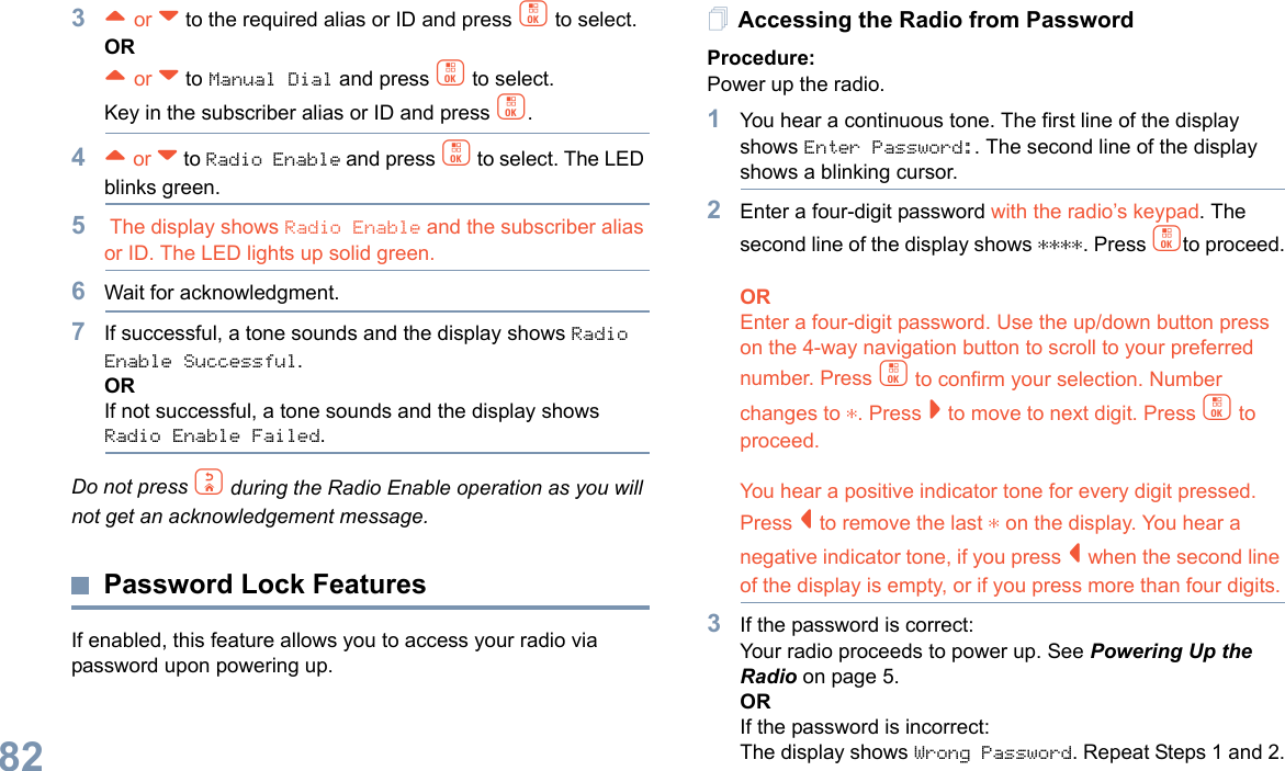 English823^ or v to the required alias or ID and press c to select.OR^ or v to Manual Dial and press c to select. Key in the subscriber alias or ID and press c.4^ or v to Radio Enable and press c to select. The LED blinks green.5 The display shows Radio Enable and the subscriber alias or ID. The LED lights up solid green.6Wait for acknowledgment.7If successful, a tone sounds and the display shows Radio Enable Successful.ORIf not successful, a tone sounds and the display shows Radio Enable Failed.Do not press d during the Radio Enable operation as you will not get an acknowledgement message.Password Lock FeaturesIf enabled, this feature allows you to access your radio via password upon powering up.Accessing the Radio from PasswordProcedure:Power up the radio.1You hear a continuous tone. The first line of the display shows Enter Password:. The second line of the display shows a blinking cursor.2Enter a four-digit password with the radio’s keypad. The second line of the display shows ****. Press cto proceed.OREnter a four-digit password. Use the up/down button press on the 4-way navigation button to scroll to your preferred number. Press c to confirm your selection. Number changes to *. Press &gt; to move to next digit. Press c to proceed.  You hear a positive indicator tone for every digit pressed. Press &lt; to remove the last * on the display. You hear a negative indicator tone, if you press &lt; when the second line of the display is empty, or if you press more than four digits.3If the password is correct:Your radio proceeds to power up. See Powering Up the Radio on page 5.ORIf the password is incorrect:The display shows Wrong Password. Repeat Steps 1 and 2.