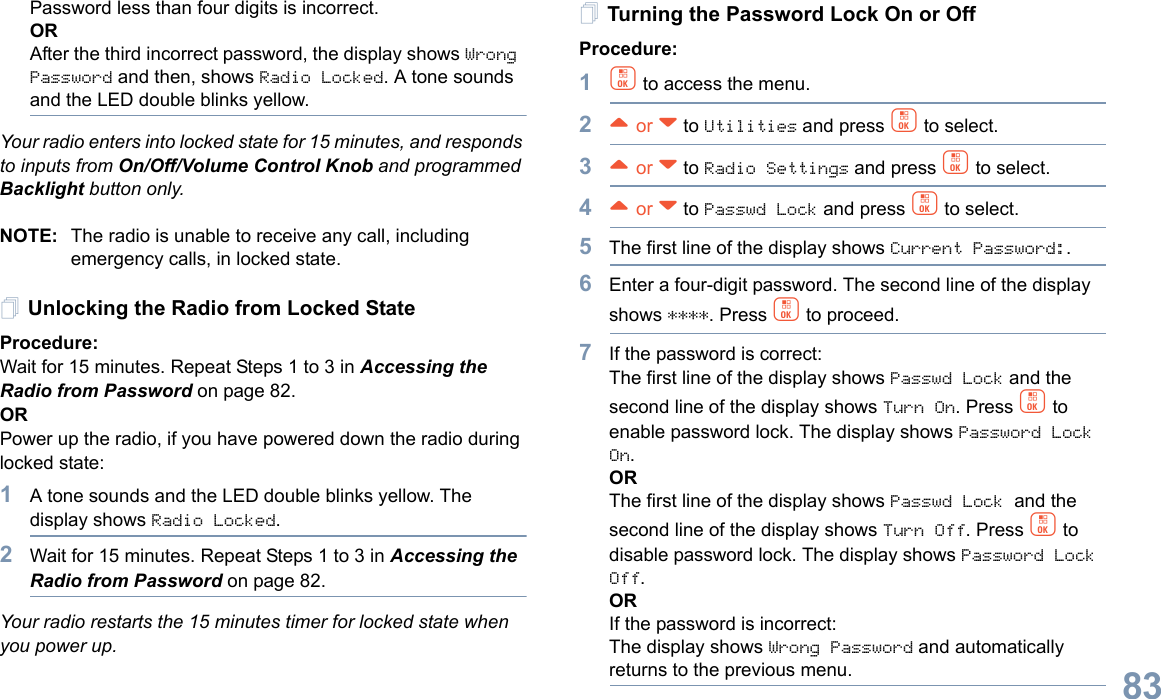 English83Password less than four digits is incorrect.ORAfter the third incorrect password, the display shows Wrong Password and then, shows Radio Locked. A tone sounds and the LED double blinks yellow.Your radio enters into locked state for 15 minutes, and responds to inputs from On/Off/Volume Control Knob and programmed Backlight button only.NOTE: The radio is unable to receive any call, including emergency calls, in locked state.Unlocking the Radio from Locked StateProcedure:Wait for 15 minutes. Repeat Steps 1 to 3 in Accessing the Radio from Password on page 82.ORPower up the radio, if you have powered down the radio during locked state:1A tone sounds and the LED double blinks yellow. The display shows Radio Locked.2Wait for 15 minutes. Repeat Steps 1 to 3 in Accessing the Radio from Password on page 82.Your radio restarts the 15 minutes timer for locked state when you power up.Turning the Password Lock On or OffProcedure:1c to access the menu.2^ or v to Utilities and press c to select.3^ or v to Radio Settings and press c to select.4^ or v to Passwd Lock and press c to select.5The first line of the display shows Current Password:.6Enter a four-digit password. The second line of the display shows ****. Press c to proceed.7If the password is correct:The first line of the display shows Passwd Lock and the second line of the display shows Turn On. Press c to enable password lock. The display shows Password Lock On.ORThe first line of the display shows Passwd Lock and the second line of the display shows Turn Off. Press c to disable password lock. The display shows Password Lock Off.ORIf the password is incorrect:The display shows Wrong Password and automatically returns to the previous menu.