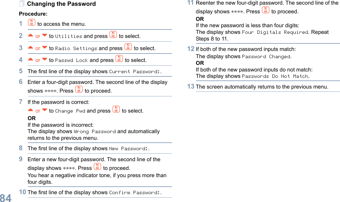 English84Changing the PasswordProcedure:1c to access the menu.2^ or v to Utilities and press c to select.3^ or v to Radio Settings and press c to select.4^ or v to Passwd Lock and press c to select.5The first line of the display shows Current Password:.6Enter a four-digit password. The second line of the display shows ****. Press c to proceed.7If the password is correct:^ or v to Change Pwd and press c to select.ORIf the password is incorrect:The display shows Wrong Password and automatically returns to the previous menu.8The first line of the display shows New Password:.9Enter a new four-digit password. The second line of the display shows ****. Press c to proceed.You hear a negative indicator tone, if you press more than four digits.10 The first line of the display shows Confirm Password:.11 Reenter the new four-digit password. The second line of the display shows ****. Press c to proceed.ORIf the new password is less than four digits:The display shows Four Digitals Required. Repeat Steps 8 to 11.12 If both of the new password inputs match:The display shows Password Changed.ORIf both of the new password inputs do not match:The display shows Passwords Do Not Match.13 The screen automatically returns to the previous menu.