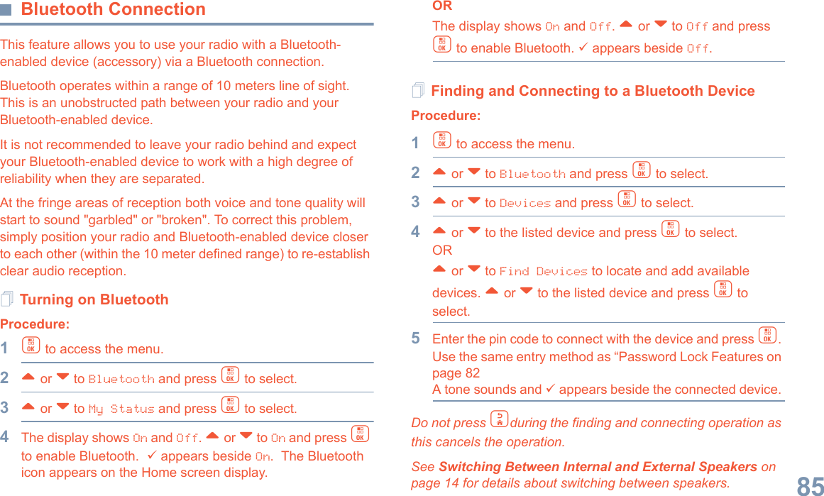 English85Bluetooth ConnectionThis feature allows you to use your radio with a Bluetooth-enabled device (accessory) via a Bluetooth connection. Bluetooth operates within a range of 10 meters line of sight. This is an unobstructed path between your radio and your Bluetooth-enabled device.It is not recommended to leave your radio behind and expect your Bluetooth-enabled device to work with a high degree of reliability when they are separated.At the fringe areas of reception both voice and tone quality will start to sound &quot;garbled&quot; or &quot;broken&quot;. To correct this problem, simply position your radio and Bluetooth-enabled device closer to each other (within the 10 meter defined range) to re-establish clear audio reception.Turning on BluetoothProcedure: 1c to access the menu.2^ or v to Bluetooth and press c to select.3^ or v to My Status and press c to select.4The display shows On and Off. ^ or v to On and press c to enable Bluetooth.  9 appears beside On.  The Bluetooth icon appears on the Home screen display. ORThe display shows On and Off. ^ or v to Off and press c to enable Bluetooth. 9 appears beside Off.Finding and Connecting to a Bluetooth DeviceProcedure:1c to access the menu.2^ or v to Bluetooth and press c to select.3^ or v to Devices and press c to select.4^ or v to the listed device and press c to select.OR^ or v to Find Devices to locate and add available devices. ^ or v to the listed device and press c to select.5Enter the pin code to connect with the device and press c. Use the same entry method as “Password Lock Features on page 82 A tone sounds and 9 appears beside the connected device. Do not press dduring the finding and connecting operation as this cancels the operation. See Switching Between Internal and External Speakers on page 14 for details about switching between speakers.