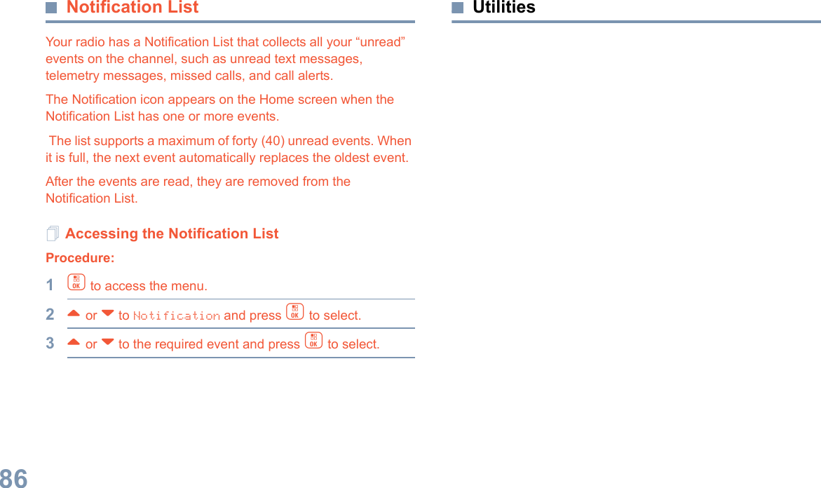 English86Notification ListYour radio has a Notification List that collects all your “unread” events on the channel, such as unread text messages, telemetry messages, missed calls, and call alerts. The Notification icon appears on the Home screen when the Notification List has one or more events. The list supports a maximum of forty (40) unread events. When it is full, the next event automatically replaces the oldest event. After the events are read, they are removed from the Notification List.Accessing the Notification ListProcedure:1c to access the menu.2^ or v to Notification and press c to select.3^ or v to the required event and press c to select.Utilities